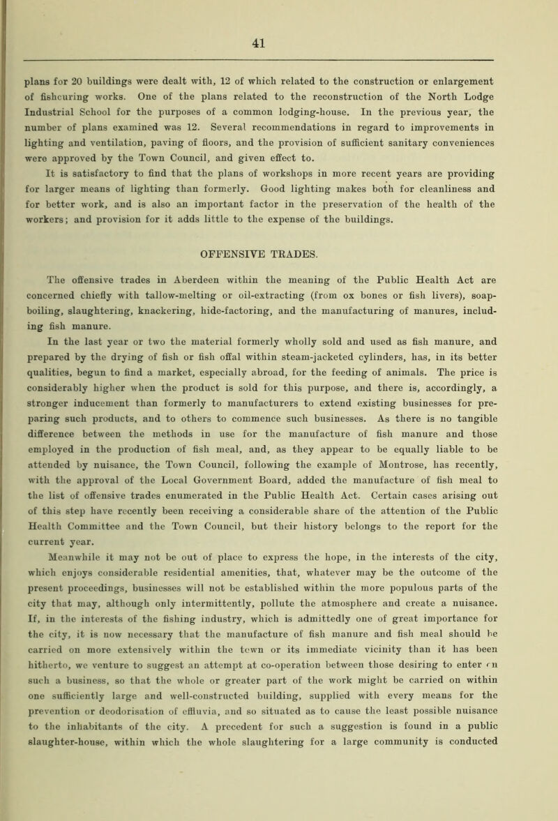 plans for 20 buildings were dealt with, 12 of which related to the construction or enlargement of fishcuring works. One of the plans related to the reconstruction of the North Lodge Industrial School for the purposes of a common lodging-house. In the previous year, the number of plans examined was 12. Several recommendations in regard to improvements in lighting and ventilation, paving of floors, and the provision of sufficient sanitary conveniences were approved by the Town Council, and given effect to. It is satisfactory to find that the plans of workshops in more recent years are providing for larger means of lighting than formerly. Good lighting makes both for cleanliness and for better work, and is also an important factor in the preservation of the health of the workers; and provision for it adds little to the expense of the buildings. OFFENSIVE TEADES. The offensive trades in Aberdeen within the meaning of the Public Health Act are concerned chiefly with tallow-melting or oil-extracting (from ox bones or fish livers), soap- boiling, slaughtering, knackering, hide-factoring, and the manufacturing of manures, includ- ing fish manure. In the last year or two the material formerly wholly sold and used as fish manure, and prepared by the drying of fish or fish offal within steam-jacketed cylinders, has, in its better qualities, begun to find a market, especially abroad, for the feeding of animals. The price is considerably higher when the product is sold for this purpose, and there is, accordingly, a stronger inducement than formerly to manufacturers to extend existing businesses for pre- paring such products, and to others to commence such businesses. As there is no tangible difference between the methods in use for the manufacture of fish manure and those employed in the production of fish meal, and, as they appear to be equally liable to be attended by nuisance, the Town Council, following the example of Montrose, has recently, with the approval of the Local Government Board, added the manufacture of fish meal to the list of offensive trades enumerated in the Public Health Act. Certain cases arising out of this step have recently been receiving a considerable share of the attention of the Public Health Committee and the Town Council, but their history belongs to the report for the current year. Meanwhile it may not be out of place to express the hope, in the interests of the city, which enjoys considerable residential amenities, that, whatever may be the outcome of the present proceedings, businesses will not be established within the more populous parts of the city that may, although only intermittently, pollute the atmosphere and create a nuisance. If, in the interests of the fishing industry, which is admittedly one of great importance for the city, it is now necessary that the manufacture of fish manure and fish meal should be carried on more extensively within the town or its immediate vicinity than it has been hitherto, we venture to suggest an attempt at co-operation between those desiring to enter rn such a business, so that the whole or greater part of the work might be carried on within one sufficiently large and well-constructed building, supplied with every means for the prevention or deodorisation of effluvia, and so situated as to cause the least possible nuisance to the inhabitants of the city. A precedent for such a suggestion is found in a public slaughter-house, within which the whole slaughtering for a large community is conducted