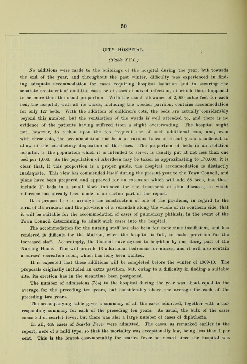 CITY HOSPITAL. (Table XVI.) No additions were made to the buildings ol the hospital during the year, but towards the end of the year, and throughout the past winter, difficulty was experienced in find- ing adequate accommodation for cases requiring hospital isolation and in securing the separate treatment of doubtful cases or of cases of mixed infection, of which there happened to be more than the usual proportion. With the usual allowance of 2,000 cubic feet for each bed, the hospital, with all its wards, including the wooden pavilion, contains accommodation for only 127 beds. With the addition of children’s cots, the beds are actually considerably beyond this number, but the ventilation of the wards is well attended to, and there is no evidence of the patients having suffered from a slight overcrowding. The hospital ought not, however, to reckon upon the too frequent use of such additional cots, and, even with these cots, the accommodation has been at various times in recent years insufficient to allow of the satisfactory disposition of the cases. The proportion of beds in an isolation hospital, to the population which it is intended to serve, is usually put at not less than one bed per 1,000. As the population of Aberdeen may be taken as approximating to 170,000, it is clear that, if this proportion is a proper guide, the hospital accommodation is distinctly inadequate. This view has commended itself during the present year to the Town Council, and plans have been prepared and approved for an extension which will add 58 beds, but these include 12 beds in a small block intended for the treatment of skin diseases, to which reference has already been made in an earlier part of the report. It is proposed so to arrange the construction of one of the pavilions, in regard to the form of its windows and the provision of a verandah along the whole of its southern side, that it will be suitable for the accommodation of cases of pulmonary phthisis, in the event of the Town Council determining to admit such cases into the hospital. The accommodation for the nursing staff has also been for some time insufficient, and has rendered it difficult for the Matron, when the hospital is full, to make provision for the increased staff. Accordingly, the Council have agreed to heighten by one storey part of the Nursing Home. This will provide 13 additional bedrooms for nurses, and it will also contain a nurses’ recreation room, which has long been wanted. It is expected that these additions will be completed before the winter of 1909-10. The proposals originally included an extra pavilion, but, owing to a difficulty in finding a suitable site, its erection has in the meantime been postponed. The number of admissions (734) to the hospital during the year was about equal to the average for the preceding ten years, but considerably above the average for each of the preceding two years. The accompanying table gives a summary of all the cases admitted, together with a cor- responding summary for each of the preceding ten years. As usual, the bulk of the cases consisted of scarlet fever, but there was also a large number of cases of diphtheria. In all, 448 cases of Scarlet Fever were admitted. The oases, as remarked earlier in the report, were of a mild type, so that the mortality was exceptionally low, being less than 1 per cent. This is the lowest case-mortality for scarlet fever on record since the hospital was