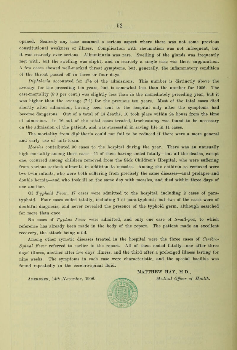 opened. Scarcely any case assumed a serious aspect where there was not some previous constitutional weakness or illness. Complication with rheumatism was not infrequent^ but it was scarcely ever serious. Albuminuria was rare. Swelling of the glands was frequently met with, but the swelling was slight, and in scarcely a single case was there suppuration. A few cases showed well-marked throat symptoms, but, generally, the inflammatory condition of the throat passed off in three or four days. Diphtheria accounted for 174 of the admissions. This number is distinctly above the average for the preceding ten years, but is somewhat less than the number for 1906. The case-mortality (8'0 per cent.) was slightly less than in the immediately preceding year, but it was higher than the average (7T) for the previous ten years. Most of the fatal cases died shortly after admission, having been sent to the hospital only after the symptoms had become dangerous. Out of a total of 14 deaths, 10 took place within 24 hours from the time of admission. In 16 out of the total cases treated, tracheotomy was found to be necessary on the admission of the patient, and was successful in saving life in 11 cases. The mortality from diphtheria could not fail to be reduced if there were a more general and early use of anti-toxin. Measles contributed 30 cases to the hospital during the year. There was an unusually high mortality among these cases—11 of them having ended fatally—but all the deaths, except one, occurred among children removed from the Sick Children’s Hospital, who were suffering from various serious ailments in addition to measles. Among the children so removed were two twin infants, who were both suffering from precisely the same diseases—anal prolapse and double hernia—and who took ill on the same day with measles, and died within three days of one another. Of Typhoid Fever, 17 cases were admitted to the hospital, including 2 cases of para- typhoid. Four cases ended fatally, including 1 of para-typhoid; but two of the cases were of doubtful diagnosis, and never revealed the presence of the typhoid germ, although searched for more than once. No cases of Typhus Fever were admitted, and only one case of hlmall-pox, to which reference has already been made in the body of the report. The patient made an excellent recovery, the attack being mild. Among other zymotic diseases treated in the hospital were the three cases of Cerebro- Spinal Fever referred to earlier in the report. All of them ended fatally—one after three days’ illness, another after five days’ illness, and the third after a prolonged illness lasting for nine weeks. The symptoms in eax:h case were characteristic, and the special bacillus was found repeatedly in the cerebro-spinal fluid. MATTHEW HAY, M.D., Medical Officer of Health. Aberdeen, lAth November, 1908.