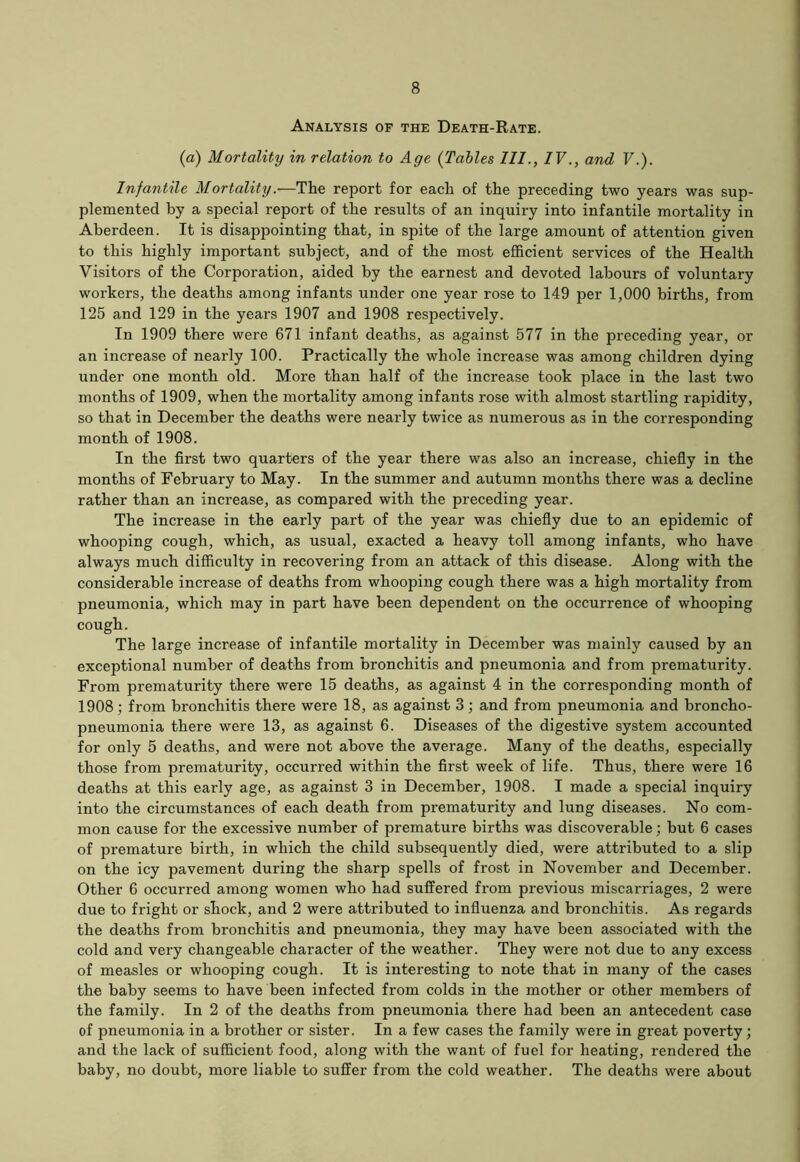 Analysis of the Death-Rate. (a) Mortality in relation to Age (Tables III., IV., and V.). Infantile Mortality.-—The report for each of the preceding two years was sup- plemented by a special report of the results of an inquiry into infantile mortality in Aberdeen. It is disappointing that, in spite of the large amount of attention given to this highly important subject, and of the most efficient services of the Health Visitors of the Corporation, aided by the earnest and devoted labours of voluntary workers, the deaths among infants under one year rose to 149 per 1,000 births, from 125 and 129 in the years 1907 and 1908 respectively. In 1909 there were 671 infant deaths, as against 577 in the preceding year, or an increase of nearly 100. Practically the whole increase was among children dying under one month old. More than half of the increase took place in the last two months of 1909, when the mortality among infants rose with almost startling rapidity, so that in December the deaths were nearly twice as numerous as in the corresponding month of 1908. In the first two quarters of the year there was also an increase, chiefly in the months of February to May. In the summer and autumn months there was a decline rather than an increase, as compared with the preceding year. The increase in the early part of the year was chiefly due to an epidemic of whooping cough, which, as usual, exacted a heavy toll among infants, who have always much difficulty in recovering from an attack of this disease. Along with the considerable increase of deaths from whooping cough there was a high mortality from pneumonia, which may in part have been dependent on the occurrence of whooping cough. The large increase of infantile mortality in December was mainly caused by an exceptional number of deaths from bronchitis and pneumonia and from prematurity. From prematurity there were 15 deaths, as against 4 in the corresponding month of 1908 ; from bronchitis there were 18, as against 3; and from pneumonia and broncho- pneumonia there were 13, as against 6. Diseases of the digestive system accounted for only 5 deaths, and were not above the average. Many of the deaths, especially those from prematurity, occurred within the first week of life. Thus, there were 16 deaths at this early age, as against 3 in December, 1908. I made a special inquiry into the circumstances of each death from prematurity and lung diseases. No com- mon cause for the excessive number of premature births was discoverable; but 6 cases of premature birth, in which the child subsequently died, were attributed to a slip on the icy pavement during the sharp spells of frost in November and December. Other 6 occurred among women who had suffered from previous miscarriages, 2 were due to fright or shock, and 2 were attributed to influenza and bronchitis. As regards the deaths from bronchitis and pneumonia, they may have been associated with the cold and very changeable character of the weather. They were not due to any excess of measles or whooping cough. It is interesting to note that in many of the cases the baby seems to have been infected from colds in the mother or other members of the family. In 2 of the deaths from pneumonia there had been an antecedent case of pneumonia in a brother or sister. In a few cases the family were in great poverty; and the lack of sufficient food, along with the want of fuel for heating, rendered the baby, no doubt, more liable to suffer from the cold weather. The deaths were about