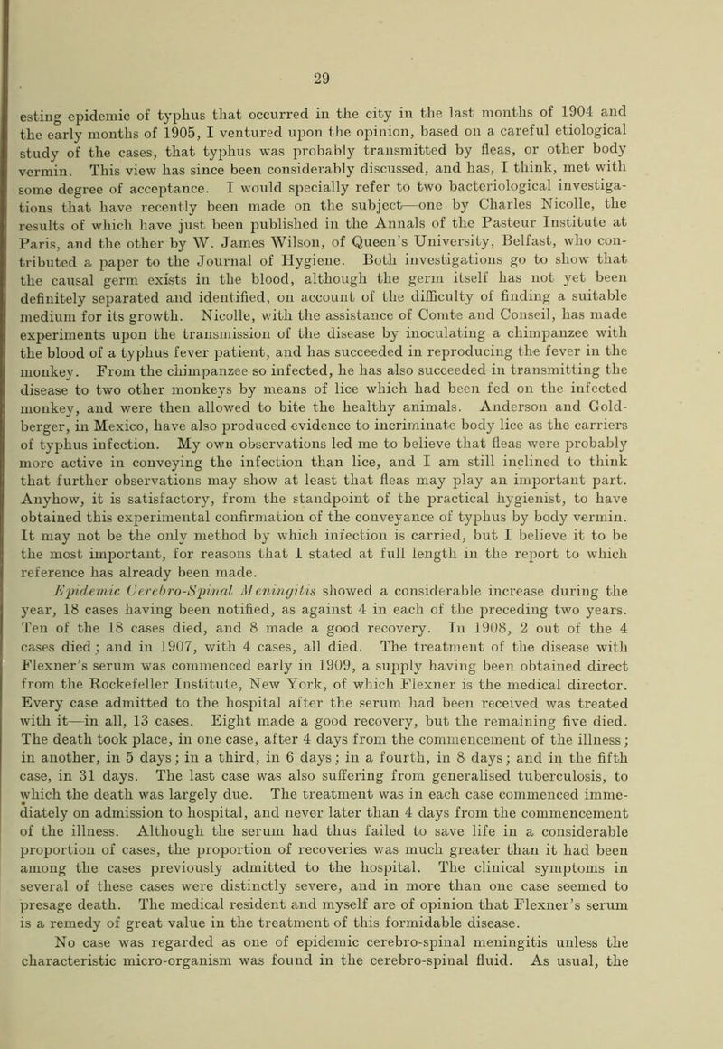 esting epidemic of typhus that occurred in the city in the last months of 1904 and the early months of 1905, I ventured upon the opinion, based on a careful etiological study of the cases, that typhus was probably transmitted by fleas, or other body vermin. This view has since been considerably discussed, and has, I think, met with some degree of acceptance. I would specially refer to two bacteriological investiga- tions that have recently been made on the subject—one by Charles Nicolle, the results of which have just been published in the Annals of the Pasteur Institute at Paris, and the other by W. James Wilson, of Queen’s University, Belfast, who con- tributed a paper to the Journal of Hygiene. Both investigations go to show that the causal germ exists in the blood, although the germ itself has not yet been definitely separated and identified, on account of the difficulty of finding a suitable medium for its growth. Nicolle, with the assistance of Comte and Conseil, has made experiments upon the transmission of the disease by inoculating a chimpanzee with the blood of a typhus fever patient, and has succeeded in reproducing the fever in the monkey. From the chimpanzee so infected, he has also succeeded in transmitting the disease to two other monkeys by means of lice which had been fed on the infected monkey, and were then allowed to bite the healthy animals. Anderson and Gold- berger, in Mexico, have also produced evidence to incriminate body lice as the carriers of typhus infection. My own observations led me to believe that fleas were probably more active in conveying the infection than lice, and I am still inclined to think that further observations may show at least that fleas may play an important part. Anyhow, it is satisfactory, from the standpoint of the practical hygienist, to have obtained this experimental confirmation of the conveyance of typhus by body vermin. It may not be the only method by which infection is carried, but I believe it to be the most important, for reasons that I stated at full length in the report to which reference has already been made. Epidemic Cerebro-Spinal Meningitis showed a considerable increase during the year, 18 cases having been notified, as against 4 in each of the preceding two years. Ten of the 18 cases died, and 8 made a good recovery. In 1908, 2 out of the 4 cases died ; and in 1907, with 4 cases, all died. The treatment of the disease with Flexner’s serum was commenced early in 1909, a supply having been obtained direct from the Rockefeller Institute, New York, of which Flexner is the medical director. Every case admitted to the hospital after the serum had been received was treated with it—in all, 13 cases. Eight made a good recovery, but the remaining five died. The death took place, in one case, after 4 days from the commencement of the illness; in another, in 5 days; in a third, in 6 days; in a fourth, in 8 days; and in the fifth case, in 31 days. The last case was also suffering from generalised tuberculosis, to which the death was largely due. The treatment was in each case commenced imme- diately on admission to hospital, and never later than 4 days from the commencement of the illness. Although the serum had thus failed to save life in a considerable proportion of cases, the proportion of recoveries was much greater than it had been among the cases previously admitted to the hospital. The clinical symptoms in several of these cases were distinctly severe, and in more than one case seemed to presage death. The medical resident and myself are of opinion that Flexner’s serum is a remedy of great value in the treatment of this formidable disease. No case was regarded as one of epidemic cerebro-spinal meningitis unless the characteristic micro-organism was found in the cerebro-spinal fluid. As usual, the