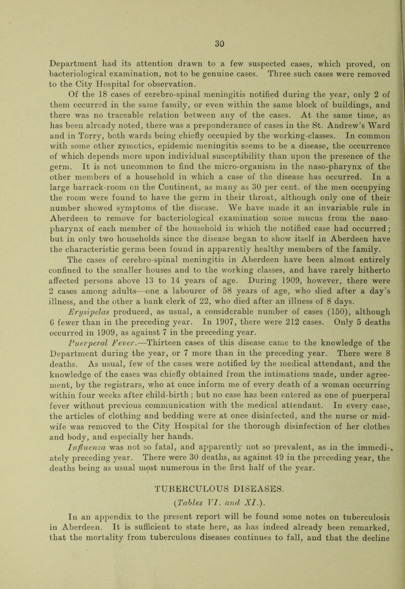 Department had its attention drawn to a few suspected cases, which proved, on bacteriological examination, not to be genuine cases. Three such cases were removed to the City Hospital for observation. Of the 18 cases of cerebro-spinal meningitis notified during the year, only 2 of them occurred in the same family, or even within the same block of buildings, and there was no traceable relation between any of the cases. At the same time, as has been already noted, there was a preponderance of cases in the St. Andrew’s Ward and in Torry, both wards being chiefly occupied by the working-classes. In common with some other zymotics, epidemic meningitis seems to be a disease, the occurrence of which depends more upon individual susceptibility than upon the presence of the germ. It is not uncommon to find the micro-organism in the naso-pharynx of the other members of a household in which a case of the disease has occurred. In a large barrack-room on the Continent, as many as 30 per cent, of the men occupying the room were found to have the germ in their throat, although only one of their number showed symptoms of the disease. We have made it an invariable rule in Aberdeen to remove for bacteriological examination some mucus from the naso- pharynx of each member of the household in which the notified case had occurred; but in only two households since the disease began to show itself in Aberdeen have the characteristic germs been found in apparently healthy members of the family. The cases of cerebro-spinal meningitis in Aberdeen have been almost entirely confined to the smaller houses and to the working classes, and have rarely hitherto affected persons above 13 to 14 years of age. During 1909, however, there were 2 cases among adults—one a labourer of 58 years of age, who died after a day’s illness, and the other a bank clerk of 22, who died after an illness of 8 days. Erysipelas produced, as usual, a considerable number of cases (150), although 6 fewer than in the preceding year. In 1907, there were 212 cases. Only 5 deaths occurred in 1909, as against 7 in the preceding year. Puerperal Fever.—Thirteen cases of this disease came to the knowledge of the Department during the year, or 7 more than in the preceding year. There were 8 deaths. As usual, few of the cases were notified by the medical attendant, and the knowledge of the cases was chiefly obtained from the intimations made, under agree- ment, by the registrars, who at once inform me of every death of a woman occurring within four weeks after child-birth; but no case has been entered as one of puerperal fever without previous communication with the medical attendant. In every case, the articles of clothing and bedding were at once disinfected, and the nurse or mid- wife was removed to the City Hospital for the thorough disinfection of her clothes and body, and especially her hands. Influenza was not so fatal, and apparently not so prevalent, as in the immedi-. ately preceding year. There were 30 deaths, as against 49 in the preceding year, the deaths being as usual most numerous in the first half of the year. TUBERCULOUS DISEASES. (Tables VI. and XI.). In an appendix to the present report will be found some notes on tuberculosis in Aberdeen. It is sufficient to state here, as has indeed already been remarked, that the mortality from tuberculous diseases continues to fall, and that the decline