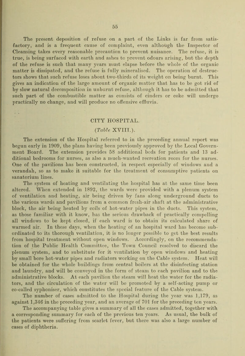 The present deposition of refuse on a part of the Links is far from satis- factory, and is a frequent cause of complaint, even although the Inspector of Cleansing takes every reasonable precaution to prevent nuisance. The refuse, it is true, is being surfaced with earth and ashes to prevent odours arising, but the depth of the refuse is such that many years must elapse before the whole of the organic matter is dissipated, and the refuse is fully mineralised. The operation of destruc- tors shows that such refuse loses about two-thirds of its weight on being burnt. This gives an indication of the large amount of organic matter that has to be got rid of by slow natural decomposition in unburnt refuse, although it has to be admitted that such part of the combustible matter as consists of cinders or coke will undergo practically no change, and will produce no offensive effluvia. CITY HOSPITAL. (Table XVIII.). The extension of the Hospital referred to in the preceding annual report was begun early in 1909, the plans having been previously apj5roved by the Local Govern- ment Board. The extension provides 58 additional beds for patients and 13 ad- ditional bedrooms for nurses, as also a much-wanted recreation room for the nurses. One of the pavilions has been constructed, in respect especially of windows and a verandah, so as to make it suitable for the treatment of consumptive patients on sanatorium lines. The system of heating and ventilating the hospital has at the same time been altered. When extended in 1892, the wards were provided with a plenum system of ventilation and heating, air being driven by fans along underground ducts to the various wards and pavilions from a common fresh-air shaft at the administrative block, the air being heated by coils of hot-water pipes in the ducts. This system, as those familiar with it know, has the serious drawback of practically compelling all windows to be kept closed, if each ward is to obtain its calculated share of warmed air. In these days, when the heating of an hospital ward has become sub- ordinated to its thorough ventilation, it is no longer possible to get the best results from hospital treatment without open windows. Accordingly, on the recommenda- tion of the Public Health Committee, the Town Council resolved to discard the plenum system, and to substitute for it ventilation by open windows and heating by small bore hot-water pipes and radiators working on the Cable system. Heat will be obtained for the whole buildings from central boilers at the disinfecting station and laundry, and will be conveyed in the form of steam to each pavilion and to the administrative blocks. At each pavilion the steam will heat the water for the radia- tors, and the circulation of the water will be promoted by a self-acting pump or co-called syphoniser, which constitutes the special feature of the Cable system. The number of cases admitted to the Hospital during the year was 1,179, as against 1,346 in the preceding year, and an average of 701 for the preceding ten years. The accompanying table gives a summary of all the cases admitted, together with a corresponding summary for each of the previous ten years. As usual, the bulk of the patients were suffering from scarlet fever, but there was also a large number of cases of diphtheria.