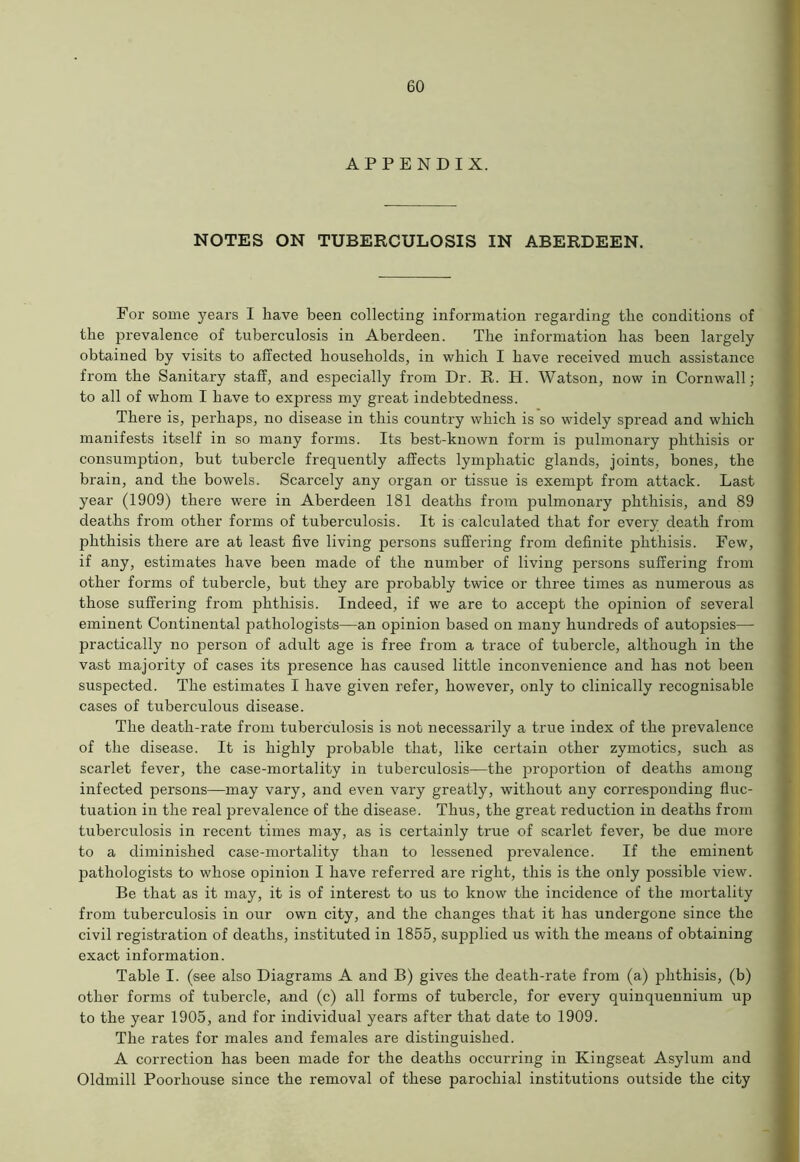 APPENDIX. NOTES ON TUBERCULOSIS IN ABERDEEN. For some years I have been collecting information regarding the conditions of the prevalence of tuberculosis in Aberdeen. The information has been largely obtained by visits to affected households, in which I have received much assistance from the Sanitary staff, and especially from Dr. R. H. Watson, now in Cornwall; to all of whom I have to express my great indebtedness. There is, perhaps, no disease in this country which is so widely spread and which manifests itself in so many forms. Its best-known form is pulmonary phthisis or consumption, but tubercle frequently affects lymphatic glands, joints, bones, the brain, and the bowels. Scarcely any organ or tissue is exempt from attack. Last year (1909) there were in Aberdeen 181 deaths from pulmonary phthisis, and 89 deaths from other forms of tuberculosis. It is calculated that for every death from phthisis there are at least five living persons suffering from definite phthisis. Few, if any, estimates have been made of the number of living persons suffering from other forms of tubercle, but they are probably twice or three times as numerous as those suffering from phthisis. Indeed, if we are to accej^t the opinion of several eminent Continental pathologists—an opinion based on many hundreds of autopsies— practically no person of adult age is free from a trace of tubercle, although in the vast majority of cases its jn'esence has caused little inconvenience and has not been suspected. The estimates I have given refer, however, only to clinically recognisable cases of tuberculous disease. The death-rate from tuberculosis is not necessarily a true index of the prevalence of the disease. It is highly probable that, like certain other zymotics, such as scarlet fever, the case-mortality in tuberculosis—the proportion of deaths among infected persons—may vary, and even vary greatly, without any corresponding fluc- tuation in the real prevalence of the disease. Thus, the great reduction in deaths from tuberculosis in recent times may, as is certainly true of scarlet fever, be due more to a diminished case-mortality than to lessened prevalence. If the eminent jaathologists to whose opinion I have referred are right, this is the only possible view. Be that as it may, it is of interest to us to know the incidence of the mortality from tuberculosis in our own city, and the changes that it has undergone since the civil registration of deaths, instituted in 1855, supplied us with the means of obtaining exact information. Table I. (see also Diagrams A and B) gives the death-rate from (a) phthisis, (b) other forms of tubercle, and (c) all forms of tubercle, for every quinquennium up to the year 1905, and for individual years after that date to 1909. The rates for males and females are distinguished. A correction has been made for the deaths occurring in Kingseat Asylum and Oldmill Poorhouse since the removal of these parochial institutions outside the city