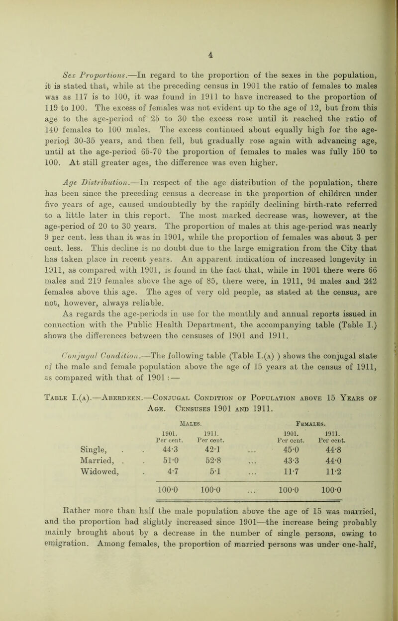 Sex Proportions.—In regard to the proportion of the sexes in the population, it is stated that, while at the preceding census in 1901 the ratio of females to males was as 117 is to 100, it was found in 1911 to have increased to the proportion of 119 to 100. The excess of females was not evident up to the age of 12, but from this age to the age-period of 25 to 30 the excess rose until it reached the ratio of 140 females to 100 males. The excess continued about equally high for the age- period 30-35 years, and then fell, but gradually rose again with advancing age, until at the age-period 65-70 the proportion of females to males was fully 150 to 100. At still greater ages, the difference was even higher. Age Distribution.—In respect of the age distribution of the population, there has been since the preceding census a decrease iu the proportion of children under five years of age, caused undoubtedly by the rapidly declining birth-rate referred to a little later in this report. The most marked decrease was, however, at the age-period of 20 to 30 years. The proportion of males at this age-period was nearly 9 per cent, less than it was in 1901, while the proportion of females was about 3 per cent. less. This decline is no doubt due to the large emigration from the City that has taken place in recent years. An apparent indication of increased longevity in 1911, as compared with 1901, is found in the fact that, while in 1901 there were 66 males and 219 females above the age of 85, there were, in 1911, 94 males and 242 females above this age. The ages of very old people, as stated at the census, are not, however, always reliable. As regards the age-periods in use for the monthly and annual reports issued in connection with the Public Health Department, the accompanying table (Table I.) shows the differences between the censuses of 1901 and 1911. Conjugal Condition.—The following table (Table I.(a) ) shows the conjugal state of the male and female population above the age of 15 years at the census of 1911, as compared with that of 1901 : — Table I.(a).—Aberdeen.—Conjugal Condition of Population above 15 Years of Age. Censuses 1901 and 1911. Males. Females. 1901. Fer cent. 1911. Per cent. 1901. Per cent. 1911. Per cent. Single, 44-3 42-1 45-0 44-8 Married, . 51-0 52-8 43-3 44-0 Widowed, 4-7 5-1 11-7 11-2 100-0 100-0 100-0 100-0 Rather more than half the male population above the age of 15 was married, and the proportion had slightly increased since 1901—the increase being probably mainly brought about by a decrease in the number of single persons, owing to emigration. Among females, the proportion of married persons was under one-half,