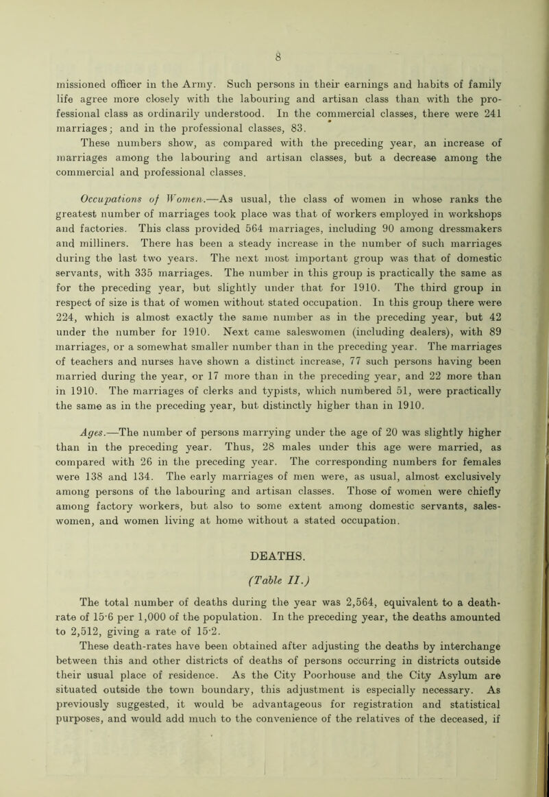 missioned officer in the Army. Such persons in their earnings and habits of family life agree more closely with the labouring and artisan class than with the pro- fessional class as ordinarily understood. In the commercial classes, there were 241 marriages; and in the professional classes, 83. These numbers show, as compared with the preceding year, an increase of marriages among the labouring and artisan classes, but a decrease among the commercial and professional classes. Occupations of Women.—As usual, the class of women in whose ranks the greatest number of marriages took place was that of workers employed in workshops and factories. This class provided 564 marriages, including 90 among dressmakers and milliners. There has been a steady increase in the number of such marriages during the last two years. The next most important group was that of domestic servants, with 335 marriages. The number in this group is practically the same as for the preceding year, but slightly under that for 1910. The third group in respect of size is that of women without stated occupation. In this group there were 224, which is almost exactly the same number as in the preceding year, but 42 under the number for 1910. Next came saleswomen (including dealers), with 89 marriages, or a somewhat smaller number than in the preceding year. The marriages of teachers and nurses have shown a distinct increase, 77 such jDersons having been married during the year, or 17 more than in the preceding year, and 22 more than in 1910. The marriages of clerks and typists, which numbered 51, were practically the same as in the preceding year, but distinctly higher than in 1910. Ages.—The number of persons marrying under the age of 20 was slightly higher than in the preceding year. Thus, 28 males under this age were married, as compared with 26 in the preceding year. The corresponding numbers for females were 138 and 134. The early marriages of men were, as usual, almost exclusively among persons of the labouring and artisan classes. Those of women were chiefly among factory workers, but also to some extent among domestic servants, sales- women, and women living at home without a stated occupation. DEATHS. (Table II.) The total number of deaths during the year was 2,564, equivalent to a death- rate of 15-6 per 1,000 of the population. In the preceding year, the deaths amounted to 2,512, giving a rate of 15-2. These death-rates have been obtained after adjusting the deaths by interchange between this and other districts of deaths of persons occurring in districts outside their usual place of residence. As the City Poorhouse and the City Asylum are situated outside the town boundary, this adjustment is especially necessary. As previously suggested, it would be advantageous for registration and statistical purposes, and would add much to the convenience of the relatives of the deceased, if