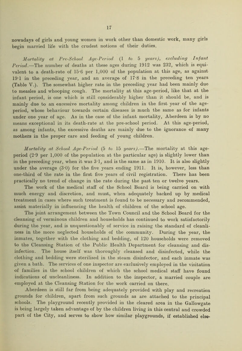 nowadays of girls and young women in work other than domestic work, many girls begin married life with the crudest notions of their duties. Mortality at Pre-Scliool Age-Period (1 to 5 years), excluding Infant Period.—The number of deaths at these ages during 1912 was 232, which is equi- valent to a death-rate of 15'6 per 1,000 of the population at this age, as against 19-1 in the preceding year, and an average of 17*8 in the preceding ten years (Table V.). The somewhat higher rate in the preceding year had been mainly due to measles and whooping cough. The mortality at this age-period, like that at the infant period, is one which is still cpnsiderably higher than it should be, and is mainly due to an excessive mortality among children in the first year of the age- period, whose behaviour towards certain diseases is much the same as for infants under one year of age. As in the case of the infant mortality, Aberdeen is by no means exceptional in its death-rate at the pre-school period. At this age-period, as among infants, the excessive deaths are mainly due to the ignorance of many mothers in the proper care and feeding of young children. Mortality at School Age-Period (5 to 15 years).—The mortality at this age- period (2'9 per 1,000 of the population at the particular age) is slightly lower than in the preceding year, when it was 3'1, and is the same as in 1910. It is also slightly under the average (3'0) for the five years ending 1911. It is, however, less than one-third of the rate in the first five years of civil registration. There has been practically no trend of change in the rate during the past ten or twelve years. The work of the medical staff of the School Board is being carried on with much energy and discretion, and must, when adequately backed up by medical treatment in cases where such treatment is found to be necessary and recommended, assist materially in influencing the health of children of the school age. The joint arrangement between the Town Council and the School Board for the cleansing of verminous children and households has continued to work satisfactorily during the year, and is unquestionably of service in raising the standard of cleanli- ness in the more neglected households of the community. During the year, the inmates, together with the clothing and bedding, of 120 households were removed to the Cleansing Station of the Public Health Department for cleansing and dis- infection. The house itself was thoroughly cleansed and disinfected, while the clothing and bedding were sterilised in the steam disinfector, and each inmate was given a bath. The services of one inspector are exclusively employed in the visitation of families in the school children of which the school medical staff have found indications of uncleanliness. In addition to the inspector, a married couple are employed at the Cleansing Station for the work carried on there. Aberdeen is still far from being adequately provided with play and recreation grounds for children, apart from such grounds as are attached to the principal schools. The playground recently provided in the cleared area in the Gallowgate is being largely taken advantage of by the children living in this central and crowded part of the City, and serves to show how similar playgrounds, if established else-