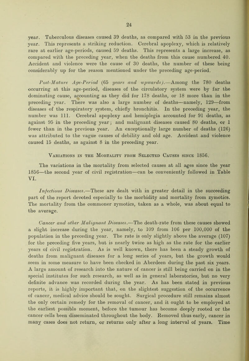 year. Tuberculous diseases caused 39 deaths, as compared with 53 in the previous year. This represents a striking reduction. Cerebral apoplexy, which is relatively rare at earlier age-periods, caused 59 deaths. This represents a large increase, as compared with the preceding year, when the deaths from this cause numbered 40. Accident and violence were the cause of 30 deaths, the number of these being considerably up for the reason mentioned under the preceding age-period. Post-Mature Acje-Period (65 years and upwards).—Among the 780 deaths occurring at this age-period, diseases of the circulatory system were by far the dominating cause, accounting as they did for 178 deaths, or 18 more than in the preceding year. There was also a large number of deaths—namely, 129—from diseases of the respiratory system, chiefly bronchitis. In the preceding year, the number was 111. Cerebral apoplexy and hemiplegia accounted for 91 deaths, as against 95 in the preceding year; and malignant diseases caused 80 deaths, or 1 fewer than in the previous year. An exceptionally large number of deaths (126) was attributed to the vague causes of debility and old age. Accident and violence caused 15 deaths, as against 8 in the preceding year. Variations in the Mortality from Selected Causes since 1856. The variations in the mortality from selected causes at all ages since the year 1856—the second year of civil registration—can be conveniently followed in Table VI. Infectious Diseases.—These are dealt with in greater detail in the succeeding part of the report devoted especially to the morbidity and mortality from zymotics. The mortality from the commoner zymotics, taken as a whole, was about equal to the average. Cancer and other Malignant Diseases.-—The death-rate from these causes showed a slight increase during the year, namely, to 109 from 106 per 100,000 of the population in the preceding year. The rate is only slightly above the average (107) for the preceding five years, but is nearly twice as high as the rate for the earlier years of civil registration. As is well known, there has been a steady growth of deaths from malignant diseases for a long series of years, but the growth would seem in some measure to have been checked in Aberdeen during the past six years. A large amount of research into the nature of cancer is still being carried on in the special institutes for such research, as well as in general laboratories, but no very definite advance was recorded during the year. As has been stated in previous reports, it is highly important that, on the slightest suggestion of the occurrence of cancer, medical advice should be sought. Surgical procedure still remains almost the only certain remedy for the removal of cancer, and it ought to be employed at the earliest possible moment, before the tumour has become deeply rooted or the cancer cells been disseminated throughout the body. Removed thus early, cancer in many cases does not return, or returns only after a long interval of years. Time