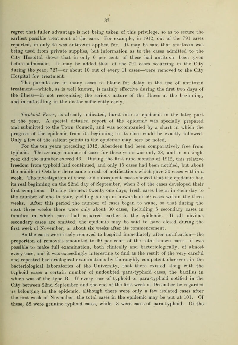 regret that fuller advantage is not being taken of this privilege, so as to secure the earliest possible treatment of the case. For example, in 1912, out of the 791 cases reported, in only 45 was antitoxin applied for. It may be said that antitoxin was being used from private supplies, but information as to the cases admitted to the City Hospital shows that in only 6 per cent, of these had antitoxin been given before admission. It may be added that, of the 791 cases occurring in the City during the year, 727—or about 10 out of every 11 cases—were removed to the City Hospital for treatment. The parents are in many cases to blame for delay in the use of antitoxin treatment—which, as is well known, is mainly effective during the first two days of the illness—in not recognising the serious nature of the illness at the beginning, and in not calling in the doctor sufficiently early. Typhoid Fever, as already indicated, burst into an epidemic in the later part of the year. A special detailed report of the epidemic was specially prepared and submitted to the Town Council, and was accompanied by a chart in which the progress of the epidemic from its beginning to its close could be exactly followed. Only a few of the salient points in the epidemic may here be noted. For the ten years preceding 1912, Aberdeen had been comparatively free from typhoid. The average number of cases for these years was only 28, and in no single year did the number exceed 46. During the first nine months of 1912, this relative freedom from typhoid had continued, and only 15 cases had been notified, but about the middle of October there came a rush of notifications which gave 30 cases within a week. The investigation of these and subsequent cases showed that the epidemic had its real beginning on the 22nd day of September, when 3 of the cases developed their first symptoms. During the next twenty-one days, fresh cases began in each day to the number of one to four, yielding a crop of upwards of 50 cases within the three weeks. After this period the number of cases began to wane, so that during the next three weeks there were only about 30 cases, including 5 secondary cases in families in which cases had occurred earlier in the epidemic. If all obvious secondary cases are omitted, the epidemic may be said to have closed during the first week of November, or about six weeks after its commencement. As the cases were freely removed to hospital immediately after notification—the proportion of removals amounted to 90 per cent, of the total known cases—it was possible to make full examination, both clinically and bacteriologically, of almost every case, and it was exceedingly interesting to find as the result of the very careful and repeated bacteriological examinations by thoroughly competent observers in the bacteriological laboratories of the University, that there existed along with the typhoid cases a certain number of undoubted para-typhoid cases, the bacillus in which was of the type B. If every case of typhoid or para-typhoid notified in the City between 22nd September and the end of the first week of December be regarded as belonging to the epidemic, although there were only a few isolated cases after the first week of November, the total cases in the epidemic may be put at 101. Of these, 88 were genuine typhoid cases, while 13 were cases of para-typhoid. Of the