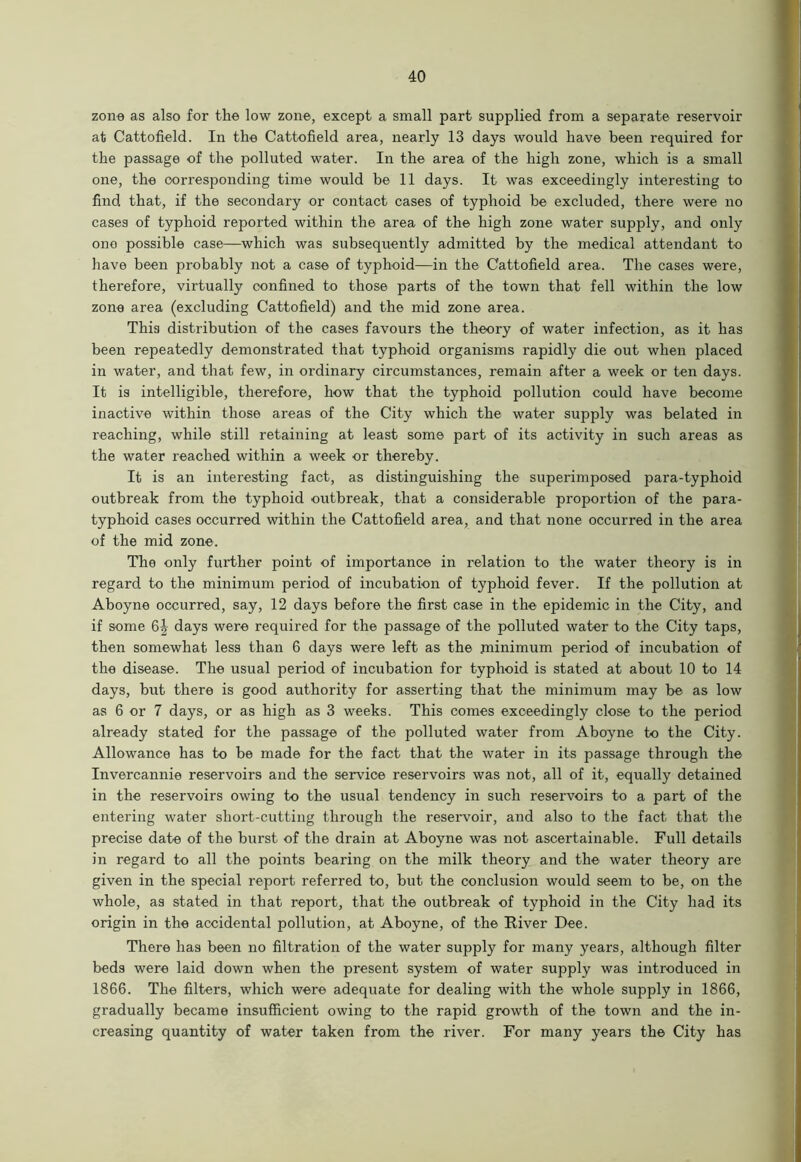 zone as also for the low zone, except a small part supplied from a separate reservoir at Cattofield. In the Cattofield area, nearly 13 days would have been required for the passage of the polluted water. In the area of the high zone, which is a small one, the corresponding time would be 11 days. It was exceedingly interesting to find that, if the secondary or contact cases of typhoid be excluded, there were no cases of typhoid reported within the area of the high zone water supply, and only one possible case—which was subsequently admitted by the medical attendant to have been probably not a case of typhoid—in the Cattofield area. The cases were, therefore, virtually confined to those parts of the town that fell within the low zone area (excluding Cattofield) and the mid zone area. This distribution of the cases favours the theory of water infection, as it has been repeatedly demonstrated that typhoid organisms rapidly die out when placed in water, and that few, in ordinary circumstances, remain after a week or ten days. It is intelligible, therefore, how that the typhoid pollution could have become inactive within those areas of the City which the water supply was belated in reaching, while still retaining at least some part of its activity in such areas as the water reached within a week or thereby. It is an interesting fact, as distinguishing the superimposed para-typhoid outbreak from the typhoid outbreak, that a considerable proportion of the para- typhoid cases occurred within the Cattofield area, and that none occurred in the area of the mid zone. The only further point of importance in relation to the water theory is in regard to the minimum period of incubation of typhoid fever. If the pollution at Aboyne occurred, say, 12 days before the first case in the epidemic in the City, and if some days were required for the passage of the polluted water to the City taps, then somewhat less than 6 days were left as the minimum period of incubation of the disease. The usual period of incubation for typhoid is stated at about 10 to 14 days, but there is good authority for asserting that the minimum may be as low as 6 or 7 days, or as high as 3 weeks. This comes exceedingly close to the period already stated for the passage of the polluted water from Aboyne to the City. Allowance has to be made for the fact that the water in its passage through the Invercannie reservoirs and the service reservoirs was not, all of it, equally detained in the reservoirs owing to the usual tendency in such reservoirs to a part of the entering water short-cutting through the reservoir, and also to the fact that the precise date of the burst of the drain at Aboyne was not ascertainable. Full details in regard to all the points bearing on the milk theory and the water theory are given in the special report referred to, but the conclusion would seem to be, on the whole, as stated in that report, that the outbreak of typhoid in the City had its origin in the accidental pollution, at Aboyne, of the River Dee. There has been no filtration of the water supply for many years, although filter beds were laid down when the present system of water supply was introduced in 1866. The filters, which were adequate for dealing with the whole supply in 1866, gradually became insufficient owing to the rapid growth of the town and the in- creasing quantity of water taken from the river. For many years the City has