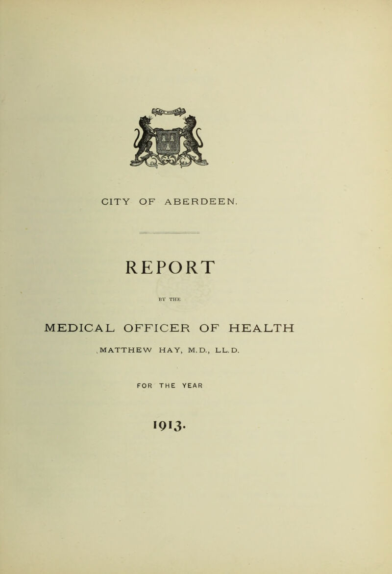 CITY OF ABERDEEN. REPORT BY THE MEDICAL OFFICER OF HEALTH .MATTHEW HAY, M.D., LL.D. FOR THE YEAR 1913