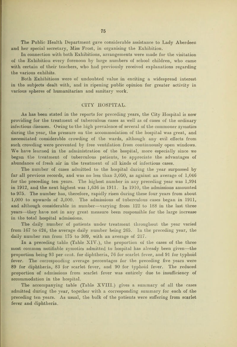 The Public Health Department gave considerable assistance to Lady Aberdeen and her special secretary, Miss Frost, in organising the Exhibition. In connection with both Exhibitions, arrangements were made for the visitation of the Exhibition every forenoon by large numbers of school children, who came with certain of their teachers, who had previously received explanations regarding the various exhibits. Both Exhibitions were of undoubted value in exciting a widespread interest in the subjects dealt with, and in ripening public opinion for greater activity in various spheres of humanitarian and sanitary work. CITY HOSPITAL. As has been stated in the reports for preceding years, the City Hospital is now providing for the treatment of tuberculous cases as well as of cases of the ordinary infectious diseases. Owing to the high prevalence of several of the commoner zymotics during the year, the pressure on the accommodation of the hospital was great, and necessitated considerable crowding of the wards, although any evil effects from such crowding were prevented by free ventilation from continuously open windows. We have learned in the administration of the hospital, more especially since we began the treatment of tuberculous patients, to appreciate the advantages of abundance of fresh air in the treatment of all kinds of infectious cases. The number of cases admitted to the hospital during the year surpassed by far all previous records, and was no less than 3,050, as against an average of 1,046 for the preceding ten years. The highest number in any preceding year was 1,994 in 1912, and the next highest was 1,636 in 1911. In 1910, the admissions amounted to 975. The number has, therefore, rapidly risen during these four years from about 1,000 to upwards of 3,000. The admissions of tuberculous cases began in 1911, and although considerable in number—varying from 122 to 188 in the last three years—they have not in any great measure been responsible for the large increase in the total hospital admissions. The daily number of patients under treatment throughout the year varied from 167 to 424, the average daily number being 265. In the preceding year, the daily number ran from 175 to 309, with an average of 217. In a preceding table (Table XIV.), the proportion of the cases of the three most common notifiable zymotics admitted to hospital has already been given—the proportion being 93 per cent, for diphtheria, 76 for scarlet fever, and 91 for typhoid fever. The corresponding average percentages for the preceding five years were 89 for diphtheria, 83 for scarlet fever, and 90 for typhoid fever. The reduced proportion of admissions from scarlet fever was entirely due to insufficiency of accommodation in the hospital. The accompanying table (Table XVIII.) gives a summary of all the cases admitted during the year, together with a corresponding summary for each of the preceding ten years. As usual, the bulk of the patients were suffering from scarlet fever and diphtheria.