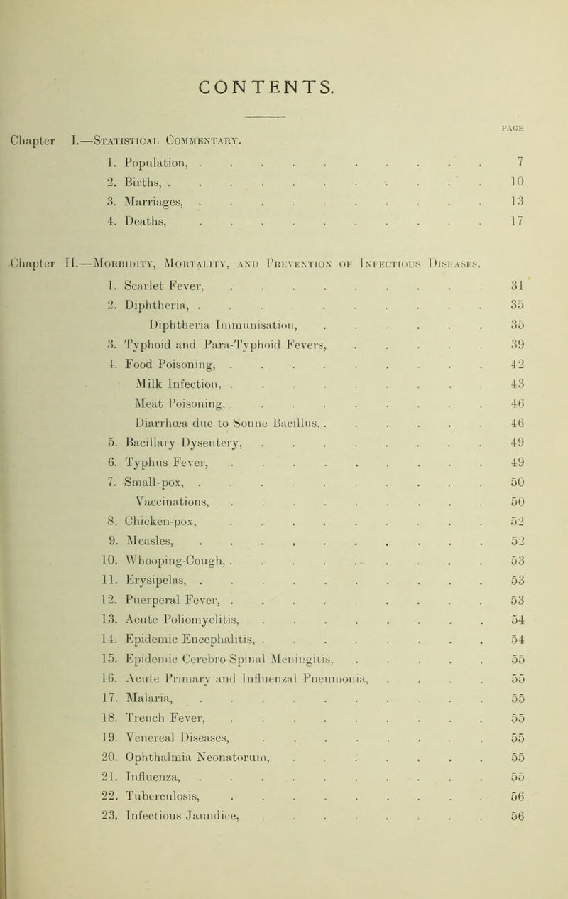 CONTENTS. PAGE Chapter I.—Statistical Commentary. 1. Population, .......... 7 2. Births, 10 3. M arriages, .......... 13 4. Deaths, .......... 17 Chapter II.—Morbidity, Mortality, and Prevention oe Infectious Diseases. 1. Scarlet Fever, . . . . . . . . . 31 2. Diphtheria, .......... 35 Diphtheria Immunisation, ...... 35 3. Typhoid and Para-Typhoid Fevers, ..... 39 4. Food Poisoning, ......... 42 Milk Infection, . . ...... 43 Meat Poisoning, ......... 46 Diarrhoea due to Sonne Bacillus,...... 46 5. Bacillary Dysentery, ........ 49 6. Typhus Fever, ......... 49 7. Small-pox, .......... 50 Vaccinations, ......... 50 S. Chicken-pox, ......... 52 9. Measles, .......... 52 10. Whooping-Cough, ......... 53 11. Erysipelas, .......... 53 12. Puerperal Fever, ......... 53 13. Acute Poliomyelitis, ........ 54 14. Epidemic Encephalitis, ........ 54 15. Epidemic Cerebro-Spinal Meningitis, ..... 55 16. Acute Primary and Influenzal Pneumonia, .... 55 17. Malaria, ....... ... 55 18. Trench Fever, ......... 55 19. Venereal Diseases, ....... .55 20. Ophthalmia Neonatorum, ....... 55 21. Influenza, .......... 55 22. Tuberculosis, ......... 56 23. Infectious Jaundice, ........ 56