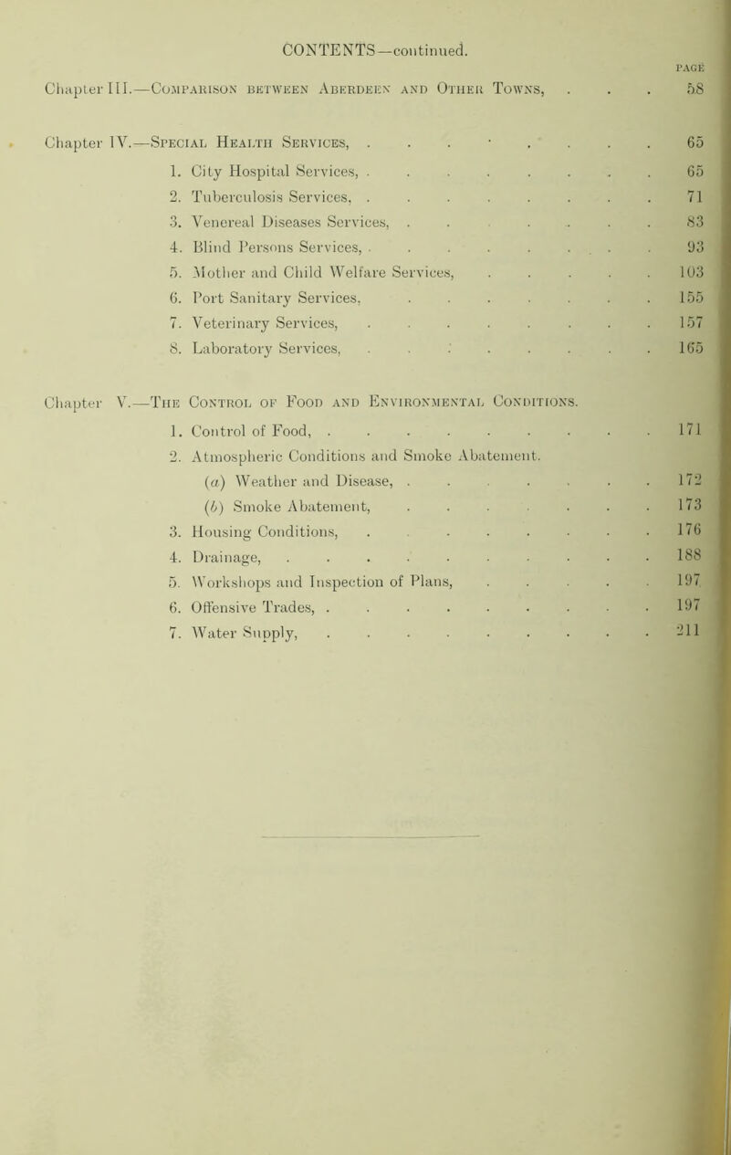 CONTENTS—continued. PAGE Chapter III.—Comparison between Aberdeen and Other Towns, . . . 5.8 Chapter IV.—Special Health Services, ........ 65 1. City Hospital Services, ........ 65 2. Tuberculosis Services, ........ 71 3. Venereal Diseases Services, . . .... 83 4. Blind Persons Services, ........ 93 5. Mother and Child Welfare Services, ..... 103 6. Port Sanitary Services, . . . . . . .155 7. Veterinary Services, . . . . . . . .157 8. Laboratory Services, . . .' . . . . .165 Chapter V.—The Control of Food and Environmental Conditions. 1. Control of Food, . . . . . . . . .171 2. Atmospheric Conditions and Smoke Abatement. (a) Weather and Disease, . . . . . .172 (/;) Smoke Abatement, . . . . .173 3. Housing Conditions, . . . . • • .176 4. Drainage, .......... 188 5. Workshops and Inspection of Plans, . . . .197 6. Offensive Trades, . . . . . . . • .197 7. Water Supply, . . . . . . • • .211