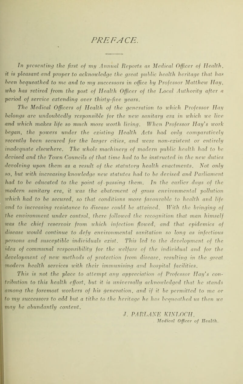 PREFACE. In presenting the first of my Annual Reports as Medical Officer of Health, it is pleasant and proper to acknowledge the great public health heritage that has been bequeathed to me and to my successors in office by Professor Matthew Hay, ivho has retired from the post of Health Officer of the Local Authority after a period of service extending over thirty-five years. The Medical Officers of Health of the generation to which Professor Hay belongs are undoubtedly responsible for the new sanitary era in which we live and which makes life so much more worth living. When Professor Hay’s work began, the powers under the existing Health Acts had only comparatively recently been secured for the larger cities, and were non-existent, or entirely inadequate elsewhere. The whole machinery of modern public health had to be devised and the Toivn Councils of that time had to be instructed in the new duties devolving upon them as a result of the statutory health enactments. Not only so, but with increasing knowledge new statutes had to be devised and Parliament had to be educated to the point of passing them. In the earlier days of the modern sanitary era, it was the abatement of gross environmental pollution which had to be secured, so that conditions more favourable to health and life and to increasing resistance to disease could be attained. With the bringing of the environment under control, there followed the recognition that man himself urns the chief reservoir from which infection flowed, and that, epidemics of disease would continue to defy environmental sanitation so long as infectious persons and susceptible individuals exist. This led to the development of the idea of communal responsibility for the welfare of the individual and for the development of new methods of protection from disease, resulting in the great modern health services with their immunising and hospital facilities. This is not the place to attempt any appreciation of Professor Hay’s con- tribution to this health effort, but it is universally acknowledged that he stands among the foremost workers of his generation, and if it be permitted to me or to mi/ successors to add but a tithe to the heritage he has bequeathed us then we may he abundantly content. ■I. PA PLANE KINLOCH, Medical Officer of Health.