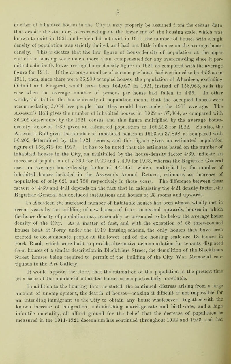 number of inhabited houses in the City it may properly be assumed from the census data that despite the statutory overcrowding at the lower end of the housing scale, which was known to exist in 1921, and which did not exist in 1911, the number of houses with a high density of population was strictly limited, and had but little influence on the average house density. This ii.dicates that the low figure of house density of population at the upper end of the housing scale much more than compensated for any overcrowding since it per- mitted a distinctly lower average house density figure in 1921 as compared with the average figure for 1911. If the average number of persons per house had continued to be 4-53 as in 1911, then, since there were 36,209 occupied houses, the population of Aberdeen, excluding Oldmill and Kingseat, would have been 164,027 in 1921, instead of 158,963, as is the case when the average number of persons per house had fallen to 439. In other words, this fall in the house-density of population means that the occupied houses were accommodating 5,064 less people than they would have under the 1911 average. The Assessor’s Roll gives the number of inhabited houses in 1922 as 37,864, as compared with 36,209 determined by the 1921 census, and this figure multiplied by the average house- density factor of 4-39 gives an estimated population of 166,223 for 1922. So also, the Assessor’s Roll gives the number of inhabited houses in 1923 as 37,898, as compared with 36,209 determined by the 1921 census, and this figure gives an estimated population figure of 166,372 for 1923. It has to be noted that the estimates based on the number of inhabited houses in the City, as multiplied by the house-density factor 4• 39, indicate an increase of population of 7,260 for 1922 and 7,409 for 1923, whereas the Registrar-General uses an average house-density factor of 4-21451, which, multiplied by the number of inhabited houses included in the Assessor’s Annual Returns, estimates an increase of population of only 621 and 758 respectively in these years. The difference between these factors of 4-39 and 4-21 depends on the fact that in calculating the 4-21 density factor, the Registrar-General has excluded institutions and houses of 25 rooms and upwards. In Aberdeen the increased number of habitable houses has been almost wholly met in recent years by the building of new houses of four rooms and upwards, houses in which the house density of population may reasonably be presumed to be below the average house density of the City. As a, matter of fact, and with the exception of 68 three-roomed houses built at Torry under the 1919 housing scheme, the only houses that have been erected to accommodate people at the lower end of the housing scale are 18 houses in Park Road, which were built to provide alternative accommodation for tenants displaced from houses of a similar description in Blackfriars Street, the demolition of the Blackfriars Street houses being required to permit of the building of the City War Memorial con- tiguous to the Art Gallery. It would appear, therefore, that the estimation of the population at the present time on a basis of the number of inhabited houses seems particularly unreliable. In addition to the housing facts as stated, the continued distress arising from a large amount of unemployment, the dearth of houses—making it difficult if not impossible for an intending immigrant to the City to obtain any house whatsoever—together with the known increase of emigration, a diminishing marriage-rate and birth-rate, and a high infantile mortality, all afford ground for the belief that the decrease of population as measured in the 1911-1921 decennium has continued throughout 1922 and 1923, and that