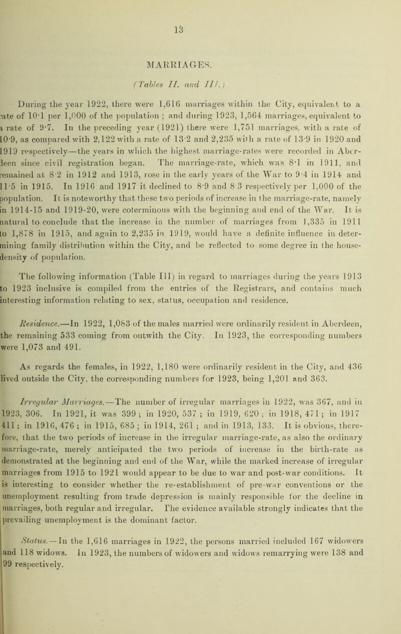 IS MARRIAGES. (Tables II. and III.) During the year 1922, there were 1,616 marriages within the City, equivalent to a •ate of 10'1 per 1,000 of the population ; and during 1923, 1,564 marriages, equivalent to \ rate of 9'7. In the preceding year (1921) there were 1,751 marriages, with a rate of 10 9, as compared with 2,122 with a rate of 13 2 and 2,235 with a rate of 13 9 in 1920 and 1919 respectively—the years in which the highest marriage-rates were recorded in Abtr- ieen since civil registration began. The marriage-rate, which was 8T in 1911, and remained at 8 2 in 1912 and 1913, rose in the early years of the War to 9 4 in 1914 and ITS in 1915. In 1916 and 1917 it declined to 8‘9 and 8 3 respectively per 1,000 of the population. It is noteworthy that these two periods of increase in the marriage-rate, namely in 1914-15 and 1919-20, were coterminous with the beginning and end of the War. It is natural to conclude that the increase in the number of marriages from 1,335 in 1911 to 1,878 in 1915, and again to 2,235 in 1919, would have a definite influence in deter- mining family distribution within the City, and be reflected to some degree in the house- density of population. The following information (Table III) in regard to marriages during the years 1913 to 1923 inclusive is compiled from the entries of the Registrars, and contains much interesting information relating to sex, status, occupation and residence. Residence.—In 1922, 1,083 of the males married were ordinarily resident in Aberdeen, the remaining 533 coming from outwith the City. In 1923, the corresponding numbers were 1,073 and 491. As regards the females, in 1922, 1,180 were ordinarily resident in the City, and 436 lived outside the City, the corresponding numbers for 1923, being 1,201 and 363. Irregular Marriages.—The number of irregular marriages in 1922, was 367, and in 1923, 306. In 1921, it was 399 ; in 1920, 537 ; in 1919, 620 ; in 1918, 471 ; in 1917 411 ; in 1916, 476 ; in 1915, 685 ; in 1914, 261 ; and in 1913, 133. It is obvious, there- fore, that the two periods of increase in the irregular marriage-rate, as also the ordinary marriage-rate, merely anticipated the two periods of increase in the birth-rate as demonstrated at the beginning and end of the War, while the marked increase of irregular marriages from 1915 to 1921 would appear to be due to war and post-war conditions. It is interesting to consider whether the re-establishment of pre-war conventions or the unemployment resulting from trade depression is mainly responsible for the decline in marriages, both regular and irregular. The evidence available strongly indicates that the prevailing unemployment is the dominant factor. Status. — In the 1,616 marriages in 1922, the persons married included 167 widowers and 118 widows. In 1923, the numbers of widowers and widows remarrying were 138 and 99 respectively.