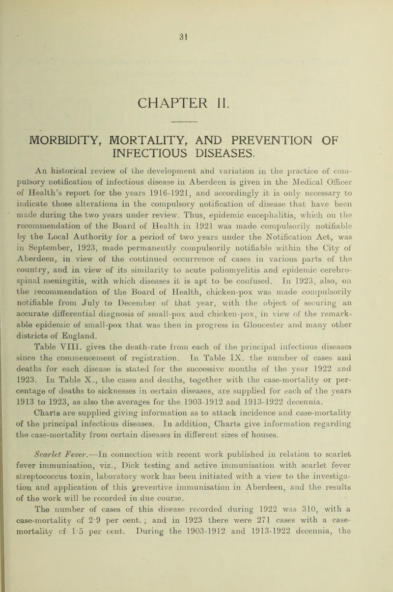 CHAPTER II. MORBIDITY, MORTALITY, AND PREVENTION OF INFECTIOUS DISEASES. Ail historical review of the development and variation in the practice of com- pulsory notification of infectious disease in Aberdeen is given in the Medical Officer of Health’s report for the years 1916-1921, and accordingly it is only necessary to indicate those alterations in the compulsory notification of disease that have been made during the two years under review. Thus, epidemic encephalitis, which on the recommendation of the Board of Health in 1921 was made compulsorily notifiable by the Local Authority for a period of two years under the Notification Act, was in September, 1923, made permanently compulsorily notifiable within the City of Aberdeen, in view of the continued occurrence of cases in various parts of the country, and in view of its similarity to acute poliomyelitis and epidemic cerebro- spinal meningitis, with which diseases it is apt to be confused. In 1923, also, on the recommendation of the Board of Health, chicken-pox was made compulsorily notifiable from July to December of that year, with the object of securing an accurate differential diagnosis of small-pox and chicken-pox, in view of the remark- able epidemic of small-pox that was then in progress in Gloucester and many other districts of England. Table VIII. gives the death-rate from each of the principal infectious diseases since the commencement of registration. In Table IX. the number of cases and deaths for each disease is stated for the successive months of the year 1922 and 1923. In Table X., the cases and deaths, together with the case-mortality or per- centage of deaths to sicknesses in certain diseases, are supplied for each of the years 1913 to 1923, as also the averages for the 1903-1912 and 1913-1922 deoennia. Charts are supplied giving information as to attack incidence and case-mortality of the principal infectious diseases. In addition, Charts give information regarding the case-mortality from certain diseases in different sizes of houses. Scarlet Fever.—In connection with recent work published in relation to scarlet fever immunisation, viz., Dick testing and active immunisation with scarlet fever streptococcus toxin, laboratory work has been initiated with a view to the investiga- tion and application of this preventive immunisation in Aberdeen, and the results of the work will be recorded in due course. The number of cases of this disease recorded during 1922 was 310, with a case-mortality of 2'9 per cent.; and in 1923 there were 271 cases with a case- mortality cf D5 per cent. During the 1903-1912 and 1913-1922 deoennia, the