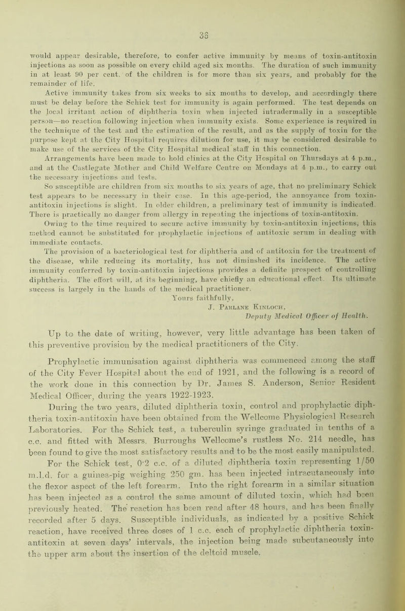 would appear desirable, therefore, to confer active immunity by means of toxin-antitoxin injections as soon as possible on every child aged six months. The duration of such immunity in at least 90 per cent, of the children is for more than six years, and probably for the remainder of life. Active immunity takes from six weeks to six months to develop, and accordingly there must be delay before the Schick test for immunity is again performed. The test depends on the local irritant action of diphtheria toxin when injected iutradermally in a susceptible person—no reaction following injection when immunity exists. Some experience is required in the technique of the test and the estimation of the result, and as the supply of toxin for the purpose kept at the City Hospital requires dilution for use, it may be considered desirable to make use of the services of the City Hospital medical staff in this connection. Arrangements have been made to hold clinics at the City Hospital on Thursdays at 4 p.m., and at the Castlegate Mother and Child Welfare Centre on Mondays at 4 p.m., to carry out the necessary injections and tests. So susceptible are children from six months to six years of age, that no preliminary Schick test appears to be necessary in their case. In this age-period, the annoyance from toxin- antitoxin injections is slight. In older children, a preliminary test of immunity is indicated. There is practically no danger from allergy in repeating the injections of toxin-antitoxin. Owing to the time required to secure active immunity by toxin-antitoxin injections, this method cannot be substituted for prophylactic injections of antitoxic serum in dealing with immediate contacts. The provision of a bacteriological test for diphtheria and of antitoxin for the treatment of the disease, while reducing its mortality, has not diminshed its incidence. The active immunity conferred by toxin-antitoxin injections provides a definite prospect of controlling diphtheria. The effort will, at its beginning, have chiefly an educational effect. T(s ultimate success is largely in the hands of the medical practitioner. Yours faithfully, J. Paklane Kinloch, Deputy Medical Officer of Health. Up to the date of writing, however, very little advantage has been taken of this preventive provision by the medical practitioners of the City. Prophylactic immunisation against diphtheria was commenced among the staff of the City Fever Hospital about the end of 1921, and the following is a record of the work done in this connection by Dr. James S. Anderson, Senior Resident Medical Officer, during the years 1922-1923. During the two years, diluted diphtheria toxin, control and prophylactic diph- theria t ox i n - an ti t, ox i i i have been obtained from the Wellcome Physiological Research Laboratories. For the Schick test, a tuberculin syringe graduated in tenths of a c.c. and fitted with Messrs. Burroughs Wellcome’s rustless No. 214 needle, has been found to give the most satisfactory results and to be the most easily manipulated. For the Schick test, 02 c.c. of a diluted diphtheria toxin representing 1/50 m.l.d. for a guinea-pig weighing 250 gm. has been injected intracutaneously into the flexor aspect of the left forearm. Into the right forearm in a similar situation has been injected as a. control the same amount of diluted toxin, which had been previously heated. The reaction has been read after 48 hours, and has been finally recorded after 5 days. Susceptible individuals, as indicated by a positive Schick reaction, have received three doses of 1 c.c. each of prophylactic diphtheria toxin- antitoxin at, seven, days’ intervals, the injection being made subcutaneously into the upper arm about the insertion of the deltoid muscle.