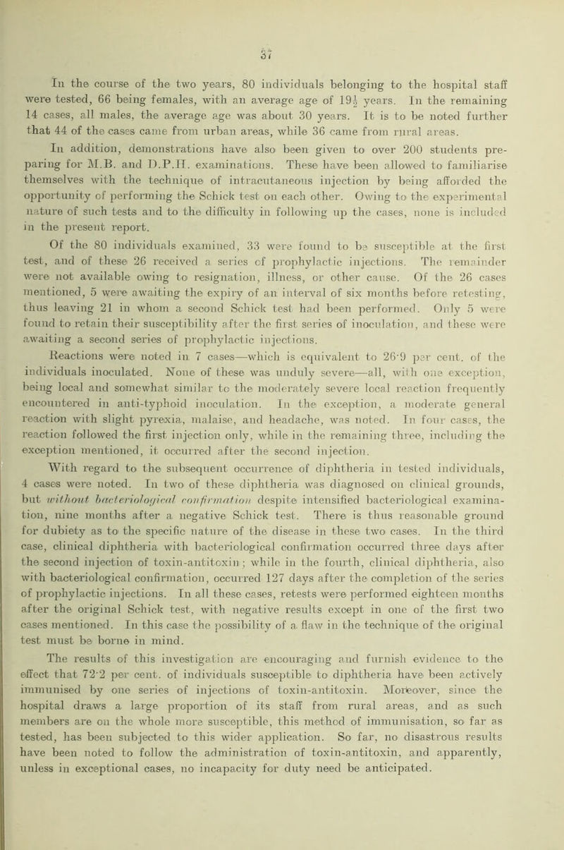 were tested, 66 being females, with an average age of 19| years. In the remaining 14 cases, all males, the average age was about 30 years. It is to be noted further that 44 of the cases came from urban areas, while 36 came from rural areas. In addition, demonstrations have also been given to over 200 students pre- paring for M.B. and D.P.II. examinations. These have been allowed to familiarise themselves with the technique of intracutaneous injection by being afforded the opportunity of performing the Schick test on each other. Owing to* the experimental nature of such bests and to the difficulty in following up the cases, none is included in the present report. Of the 80 individuals examined, 33 were found to be susceptible at the first test, and of these 26 received a series of prophylactic injections. The remainder were not available owing to resignation, illness, or other cause. Of the 26 cases mentioned, 5 were awaiting the expiry of an interval of six months before retesting, thus leaving 21 in whom a second Schick test had been performed. Only 5 were found to retain their susceptibility after the first series of inoculation, and these were awaiting a second series of prophylactic injections. Reactions were noted in 7 cases—which is equivalent to 26'!) per cent, of the individuals inoculated. None of these was unduly severe—all, with one exception, being local and somewhat similar to the moderately severe local reaction frequently encountered in anti-typhoid inoculation. In the exception, a moderate general reaction with slight pyrexia, malaise, and headache, was noted. In four cases, the reaction followed the first injection only, while in the remaining three, including the exception mentioned, it occurred after the second injection. With regard to the subsequent occurrence of diphtheria in tested individuals, 4 cases were noted. In two of these diphtheria was diagnosed on clinical grounds, but without bacteriological confirmation despite intensified bacteriological examina- tion, nine months after a negative Schick test. There is thus reasonable ground for dubiety as to the specific nature of the disease in these two cases. In the third case, clinical diphtheria with bacteriological confirmation occurred three days after the second injection of toxin-antitoxin; while in the fourth, clinical diphtheria, also with bacteriological confirmation, occurred 127 days after the completion of the series of prophylactic injections. In all these cases, retests were performed eighteen months after the original Schick test, with negative results except in one of the first two cases mentioned. In this case the possibility of a. flaw in the technique of the original test must be borne in mind. The results of this investigation are encouraging and furnish evidence to the effect that 72'2 per cent, of individuals susceptible to diphtheria have been actively immunised by one series of injections of toxin-antitoxin. Moreover, since the hospital draws a large proportion of its staff from rural areas, and as such members are on the whole more susceptible, this method of immunisation, so* far as tested, has been subjected to this wider application. So far, no disastrous results have been noted to follow the administration of toxin-antitoxin, and apparently, unless in exceptional cases, no incapacity for duty need be anticipated.