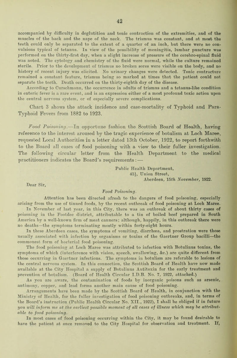 accompanied by difficulty in deglutition and tonic contraction of the extremities, and of the muscles of the back and the nape of the neck. The trismus was constant, and at most the teeth could only be separated to the extent of a quarter of an inch, but there were no con- vulsions typical of tetanus. In view of the possibility of meningitis, lumbar puncture was performed on the thirty-first day, when a slight increase of pressure of the cerebro-spinal fluid was noted. The cytology and chemistry of the fluid were normal, while the culture remained sterile. Prior to the development of trismus no broken sores were visible on the body, and no history of recent injury was elicited. No urinary changes were detected. Tonic contracture remained a constant feature, trismus being so marked at times that the patient could not separate the teeth. Death occurred on the thirty-eighth day of the disease. According to Curschmann, the occurrence in adults of trismus and a tetanus-like condition in enteric fever is a rare event, and is an expression either of a most profound toxic action upon the central nervous system, or of especially severe complications. Chart 3 shows the attack incidence and case-mortality of Typhoid and Para- Typhoid Fevers from 1882 to 1923. Food Poisoning.—In opportune fashion the Scottish Board of Health, having reference to the interest aroused by the tragic experience of botulism at Loch Mai-ee, requested Local Authorities in a letter dated 13th October, 1922, to report forthwith to the Board all cases of food poisoning with a view to their fuller investigation. The following circular letter from the Health Department to the medical practitioners indicates the Board’s requirements: — Public Health Department, 41J, Union Street, Aberdeen, 15th November, 1922. Dear Sir, Food Poisoning. Attention has been directed afresh to the dangers of food poisoning, especially arising from the use of tinned foods, by the recent outbreak of food poisoning at Loch Maree. In November of last year, in this City, there was an outbreak of about thirty cases of poisoning in the Footdee district, attributable to a tin of boiled beef prepared in South America by a well-known firm of meat canners; although, happily, in this outbreak there were no deaths—the symptoms terminating mostly within forty-eight hours. In these Aberdeen cases, the symptoms of vomiting, diarrhoea, and prostration were those usually associated with infection by organisms or toxins of the Gaertner Group bacilli—the commonest form of bacterial food poisoning. The food poisoning at Loch Maree was attributed to infection with Botulinus toxins, the symptoms of which (interference with vision, speech, swallowing, &c.) are quite different from those occurring in Gaertner infections. The symptoms in botulism are referable to lesions of the central nervous system. In this connection, the Scottish Board of Health have now made available at the City Hospital a supply of Botulinus Antitoxin for the early treatment and prevention of botulism. (Board of Health Circular I.D.B. No. 7, 1922, attached.) As you are aware, the contamination of foods by inorganic poisons such as arsenic, antimony, copper, and lead forms another main cause of food poisoning. Arrangements have been made by the Scottish Board of Health, in conjunction with the Ministry of Health, for the fuller investigation of food poisoning outbreaks, and, in terms of the Board’s instruction (Public Health Circular No. XII., 1922), I shall be obliged if in future you will inform me at the earliest possible moment of all cases of illness which may be attribut- able to food poisoning. In most cases of food poisoning occurring within the City, it may be found desirable to have the patient at once removed to the City Hospital for observation and treatment. If,