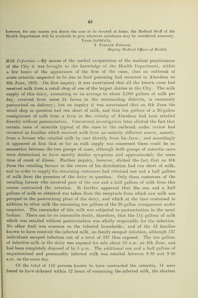 however, for any reason yon desire the case to be treated at home, the Medical Staff of the Health Department will be available to give whatever assistance may be considered necessary. Yours faithfully, J. Parlane Kinloch, Deputy Medical Officer of Health. Milk Infection.—By means of the cordial co-operation of the medical practitioners of the City it was brought to the knowledge of the Health Department, within a few hours of the appearance of the first of the cases, that an outbreak of acute enteritis suspected to be due to food poisoning had occurred in Aberdeen on 6th June, 1923. On first inquiry, it was ascertained that all the known cases had received milk from a retail shop of one of the largest dairies in the City. The milk supply of this dairy, amounting on an average to about 2,000 gallons of milk per day, received from some 34 farms in the surrounding districts, is commonly pasteurised on delivery; but on inquiry it was ascertained that on 6th June the retail shop in question had run short of milk, and that ten gallons of a 20-gallon consignment of milk from a farm in the vicinity of Aberdeen had been retailed directly without pasteurisation. Concurrent investigation later elicited the fact that certain cases of enteritis typical of the cases in the outbreak under review had occurred in families which received milk from an entirely different source, namely, from a farmer who retailed milk by cart directly from his farm; and accordingly it appeared at first that so far as milk supply was concerned there could be no connection between the two groups of cases, although both groups of enteritis cases were determined to have exactly similar symptoms and approximately the same time of onset of illness. Further inquiry, however, elicited the fact that on 6th June the retailing farmer in the course of his distribution had run short of milk, and in order to supply his remaining customers had obtained one and a half gallons of milk from the premises of the dairy in question. Only those customers of the retailing farmer who received part of the one and a half gallons of milk from this source contracted the enteritis. It further appeared that the one and a half gallons of milk so obtained was taken from the receptacle from which raw milk was pumped to the pasteurising plant of the dairy, and which at the time contained in addition to other milk the remaining ten gallons of the 20-gallon consignment under suspicion. The remainder of this milk was subjected to pasteurisation in the usual fashion. There can be no reasonable doubt, thei’efore, that the 11| gallons of milk which was retailed without pasteurisation was wholly responsible for the infection. No other food was common to the infected households; and of the 43 families known to have received the infected milk, no family escaped infection, although 127 individuals escaped infection out of a total of 237 thus exposed. The ten gallons of infective milk in the dairy was exposed for sale about 10 a.m. on 6th June, and had been completely disposed of by 5 p.m. The additional one and a half gallons of unpasteurised and presumably infected milk was retailed between 8-30 and 9 30 a.m. on the same day. Of the total of 110 persons known to have contracted the enteritis, 14 were found to have sickened within 12 hours of consuming the infected milk, the shortest