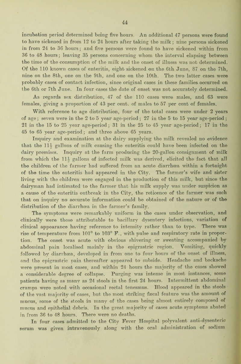 incubation period determined being five hours. An additional 47 persons were found to have sickened in from 12 to 24 hours after taking the milk; nine persons sickened in from 24 to 36 hours; and five persons were found to have sickened within from 36 to 48 hours; leaving 35 persons concerning whom the interval elapsing between the time of the consumption of the milk and the onset of illness was not determined. Of the 110 known cases of enteritis, eight sickened on the 6th June, 87 on the 7th, nine on the 8th, one on the 9th, and one on the 10th. The two latter cases were probably cases of contact infection, since original cases in these families occurred on the 6th or 7th June. In four cases the date of onset was not accurately determined. As regards sex distribution, 47 of the 110 cases were males, and 63 were females, giving a proportion of 43 per cent, of males to 57 per cent of females. With reference to age distribution, four of the total cases were under 2 years of age; seven were in the 2 to 5 year age-period; 27 in the 5 to 15 year age-period; 21 in the 15 to 25 year age-period; 31 in the 25 to 45 year age-period; 17 in the 45 to 65 year age-period; and three above 65 years. Inquiry and examination at the dairy supplying the milk revealed no evidence that the 111 gallons of milk causing the enteritis could have been infected on the dairy premises. Inquiry at the farm producing the 20-gallon consignment of milk from which the 111 gallons of infected milk was derived, elicited the fact that all the children of the farmer had suffered from an acute diarrhoea within a fortnight of the time the enteritis had appeared in the City. The farmer’s wife and sister living with the children were engaged in the production of this milk, but since the dairyman had intimated to the farmer that his milk supply was under suspicion as a cause of the enteritis outbreak in the City, the reticence of the fanner was such that on inquiry no accurate information could be obtained of the nature or of the distribution of the diarrhoea in the farmer’s family. The symptoms were remarkably uniform in the cases under observation, and clinically were those attributable to bacillary dysentery infections, variation of clinical appearance having reference to intensity rather than to type. There was rise of temperature from 101° to 103° F., with pulse and respiratory rate in propor- tion. The onset was acute with obvious shivering or sweating accompanied by abdominal pain localised mainly in the epigrastric region. Vomiting, quickly followed by diarrhoea, developed in from one to four hours of the onset of illness, and the epigrastric pain thereafter appeared to subside. Headache and backache were present in most cases, and within 24 hours the majority of the cases showed a considerable degree of collapse. Purging was intense in most instances, some patients having as manv as 24 stools in the first 24 hours. Intermittent abdominal cramps were noted with occasional rectal tenesmus. Blood appeared in the stools of the vast majority of cases, but the most striking faecal feature was the amount of mucus, some of the stools in many of the cases being almost entirely composed of mucus and epithelial debris. In the great majority of cases acute symptoms abated in from 36 to 48 hours. There were no deaths. In four cases admitted to the City Fever Hospital polyvalent anti-dysenteric serum was given intravenously along with the oral administration of sodium