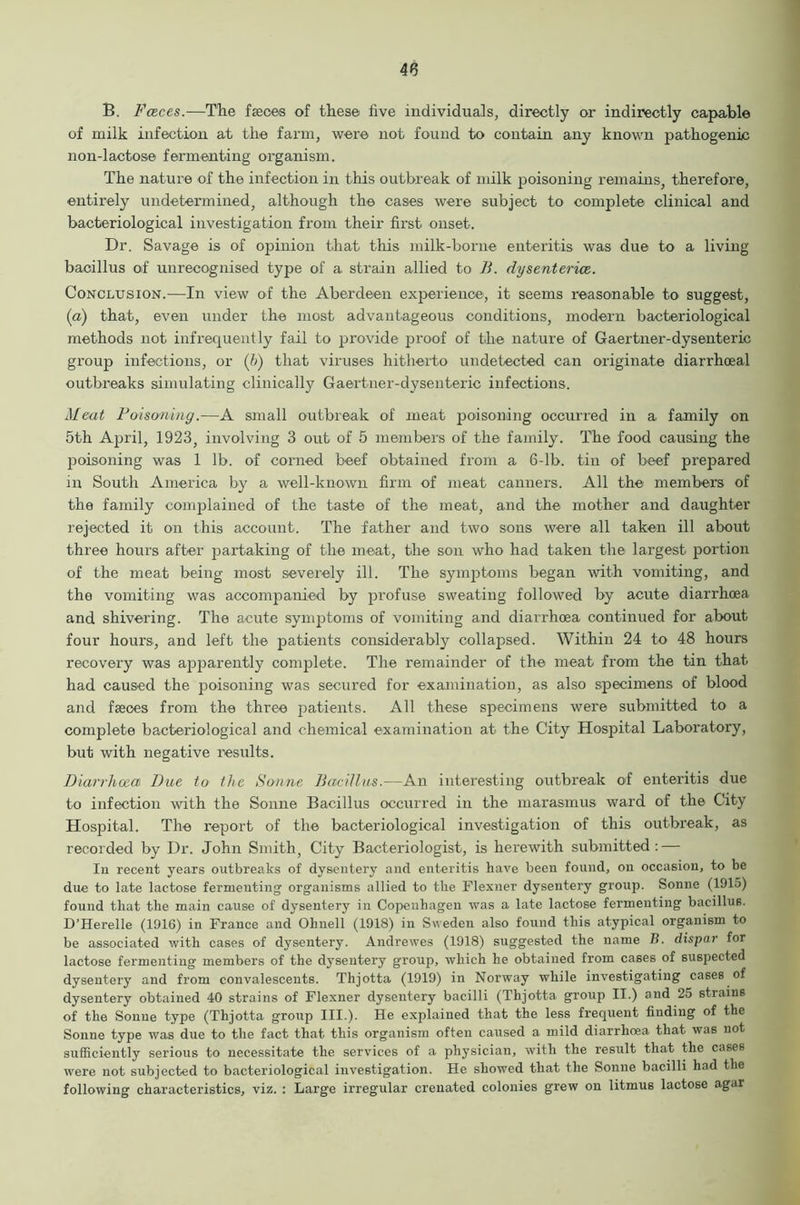 B. Fceces.—The faeces of these five individuals, directly or indirectly capable of milk infection at the farm, were not found to contain any known pathogenic non-lactose fermenting organism. The nature of the infection in this outbreak of milk poisoning remains, therefore, entirely undetermined, although the cases were subject to complete clinical and bacteriological investigation from their first onset. Dr. Savage is of opinion that this milk-borne enteritis was due to a living bacillus of unrecognised type of a strain allied to B. dysentence.. Conclusion.—In view of the Aberdeen experience, it seems reasonable to suggest, (a) that, even under the most advantageous conditions, modern bacteriological methods not infrequently fail to provide proof of the nature of Gaertner-dysenteric group infections, or (b) that viruses hitherto undetected can originate diarrhceal outbreaks simulating clinically Gaertner-dysenteric infections. Meat Poisoning.—A small outbreak of meat poisoning occurred in a family on 5th April, 1923, involving 3 out of 5 members of the family. The food causing the poisoning was 1 lb. of corned beef obtained from a 6-lb. tin of beef prepared in South America by a well-known firm of meat canners. All the members of the family complained of the taste of the meat, and the mother and daughter rejected it on this account. The father and two sons were all taken ill about three hours after partaking of the meat, the son who had taken the largest portion of the meat being most severely ill. The symptoms began with vomiting, and the vomiting was accompanied by profuse sweating followed by acute diarrhoea and shivering. The acute symptoms of vomiting and diarrhoea continued for about four hours, and left the patients considerably collapsed. Within 24 to 48 hours recovery was apparently complete. The remainder of the meat from the tin that had caused the poisoning was secured for examination, as also specimens of blood and faeces from the three patients. All these specimens were submitted to a comjilete bacteriological and chemical examination at the City Hospital Laboratory, but with negative results. Diarrhoea Dae to the Sonne Bacillus.—An interesting outbreak of enteritis due to infection with the Sonne Bacillus occurred in the marasmus ward of the City Hospital. The report of the bacteriological investigation of this outbreak, as recorded by Dr. John Smith, City Bacteriologist, is herewith submitted: — Iu recent years outbreaks of dysentery and enteritis have been found, on occasion, to be due to late lactose fermenting organisms allied to the Flexner dysentery group. Sonne (1915) found that the main cause of dysentery in Copenhagen was a late lactose fermenting bacillus. D’Herelle (1916) in France and Ohnell (1918) in Sweden also found this atypical organism to be associated with cases of dysentery. Andrewes (1918) suggested the name B. dispar for lactose fermenting members of the dysentery group, which he obtained from cases of suspected dysentery and from convalescents. Thjotta (1919) in Norway while investigating cases of dysentery obtained 40 strains of Flexner dysentery bacilli (Thjotta group II.) and 25 strains of the Sonne type (Thjotta group III.). He explained that the less frequent finding of the Sonne type was due to the fact that this organism often caused a mild diarrhoea that was not sufficiently serious to necessitate the services of a physician, with the result that the cases were not subjected to bacteriological investigation. He showed that the Sonne bacilli had the following characteristics, viz. : Large irregular crenated colonies grew on litmus lactose agar