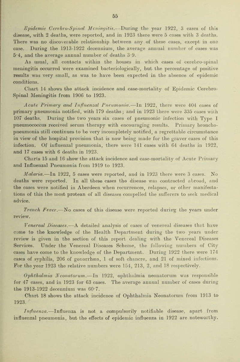 Epidemic Cerebro-Spinal Mcnimjit,is. —During the year 1922, 3 cases of this disease, with 2 deaths, were reported, and in 1923 there were 5 cases with 3 deaths. There was no discoverable relationship between any of these cases, except in one case. During the 1913-1922 deoennium, the average annual number of cases was 5-4, and the average annual number of deaths 3 9. As usual, all contacts within the houses in which cases of cerebro-spinal meningitis occurred were examined bacteriologically, but the percentage of positive results was very small, as was to have been expected in the absence of epidemic conditions. Chart 14 shows the attack incidence and case-mortality of Epidemic Cerebro- Spinal Meningitis from 1906 to 1923. Acute Primary and Influenzal Pneumonia.—In 1922, there were 404 cases of primary pneumonia notified, with 179 deaths; and in 1923 there were 335 cases with 107 deaths. During the two years six cases of pneumonic infection with Type I pneumococcus received serum therapy with encouraging results. Primary broncho- pneumonia still continues to be very incompletely notified, a regrettable circumstance in view of the hospital provision that is now being made for the graver cases of this infection. Of influenzal pneumonia, there were 141 cases with 64 deaths in 1922, and 17 cases with 6 deaths in 1923. Charts 15 and 16 show the attack incidence and case-mortality of Acute Primary and Influenzal Pneumonia from 1919 to 1923. Malaria.—In 1922, 5 cases were reported, and in 1923 there were 3 cases. No deaths were reported. In all these cases the disease was contracted abroad, and the cases were notified in Aberdeen when recurrences, relapses, or other manifesta- tions of this the most protean of all diseases compelled the sufferers to seek medical advice. Trench Fever.-—No cases of this disease were reported during the years under review. Venereal Diseases.-—A detailed analysis of cases of venereal diseases that have come to the knowledge of the Health Department during the two years under review is given in the section of this report dealing with the Venereal Diseases Services. Under the Venereal Diseases Scheme, the following numbers of City cases have come to the knowledge of the Department. During 1922 there were 174 cases of syphilis, 206 of gonorrhoea, 1 of soft chancre, and 21 of mixed infections. For the year 1923 the relative numbers were 154, 213, 2, and 18 respectively. Ophthalmia Neonatorum.—In 1922, ophthalmia neonatorum was responsible for 47 cases, and in 1923 for 63 cases. The average annual number of cases during the 1913-1922 decennium was 60-7. Chart 18 shows the attack incidence of Ophthalmia Neonatorum from 1913 to 1923. Influenza.—Influenza is not a compulsorily notifiable disease, apart from influenzal pneumonia, but the effects of epidemic influenza in 1922 are noteworthy.