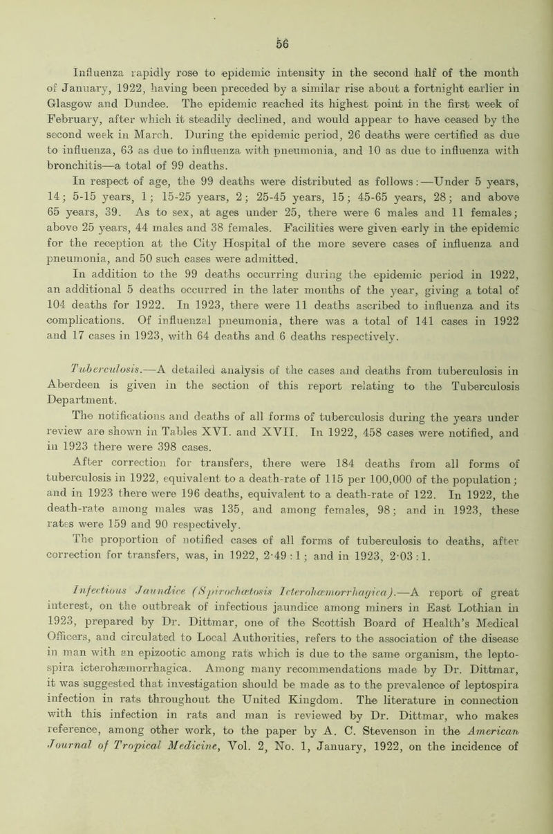 Influenza rapidly rose to .epidemic intensity in the second half of the month of January, 1922, having been preceded by a similar rise about a fortnight earlier in Glasgow and Dundee. The epidemic reached its highest point in the first week of February, after which it steadily declined, and would appear to have ceased by the second week in March. During the epidemic period, 26 deaths were certified as due to influenza, 63 as due to influenza with pneumonia, and 10 as due to influenza with bronchitis—a total of 99 deaths. In respect of age, the 99 deaths were distributed as follows:—Under 5 years, 14; 5-15 years, 1; 15-25 years, 2; 25-45 years, 15; 45-65 years, 28; and above 65 years, 39. As to sex, at ages under 25, there were 6 males and 11 females; above 25 years, 44 males and 38 females. Facilities were given early in the epidemic for the reception at the City Hospital of the more severe cases of influenza and pneumonia, and 50 such cases were admitted. In addition to the 99 deaths occurring during the epidemic period in 1922, an additional 5 deaths occurred in the later months of the year, giving a total of 104 deaths for 1922. In 1923, there were 11 deaths ascribed to influenza and its complications. Of influenzal pneumonia, there was a total of 141 cases in 1922 and 17 cases in 1923, with 64 deaths and 6 deaths respectively. Tuberculosis.—A detailed analysis of the cases and deaths from tuberculosis in Aberdeen is given in the section of this report relating to the Tuberculosis Department. The notifications and deaths of all forms of tuberculosis during the years under review are shown in Tables XVI. and XVII. In 1922, 458 cases were notified, and in 1923 there were 398 cases. After correction for transfers, there were 184 deaths from all forms of tuberculosis in 1922, equivalent to a death-rate of 115 per 100,000 of the population; and in 1923 there were 196 deaths, equivalent to a death-rate of 122. In 1922, the death-rate among males was 135, and among females, 98; and in 1923, these rates were 159 and 90 respectively. The proportion of notified cases of all forms of tuberculosis to deaths, after correction for transfers, was, in 1922, 2-49 :1 ; and in 1923, 2-03 :1. Infectious Jaundice (Spiroclicetosis Icteroliceinorrliagica).—A report of great interest, on the outbreak of infectious jaundice among miners in East Lothian in 1923, prepared by Dr. Dittmar, one of the Scottish Board of Health’s Medical Officers, and circulated to Local Authorities, refers to the association of the disease in man with an epizootic among rats which is due to the same organism, the lepto- spira icterohamiorrhagica. Among many recommendations made by Dr. Dittmar, it was suggested that investigation should be made as to the prevalence of leptospira infection in rats throughout the United Kingdom. The literature in connection with this infection in rats and man is reviewed by Dr. Dittmar, who makes reference, among other work, to the paper by A. C. Stevenson in the American Journal of Tropical Medicine, Vol. 2, No. 1, January, 1922, on the incidence of