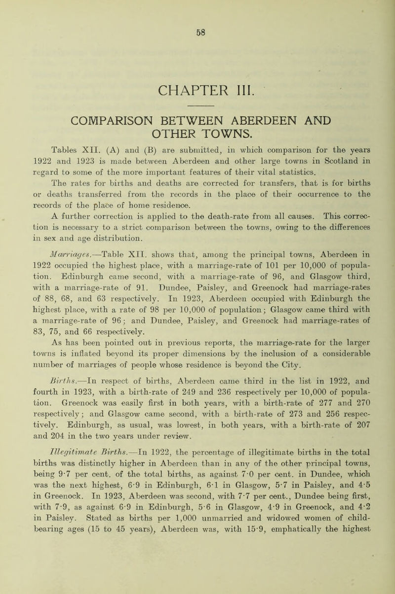 CHAPTER III. COMPARISON BETWEEN ABERDEEN AND OTHER TOWNS. Tables XII. (A) and (B) are submitted, in which comparison for the years 1922 and 1923 is made between Aberdeen and other large towns in Scotland in regard to some of the more important features of their vital statistics. The rates for births and deaths are corrected for transfers, that is for births or deaths transferred from the records in the place of their occurrence to the records of the place of home residence. A further correction is applied to the death-rate from all causes. This correc- tion is necessary to a strict comparison between the towns, owing to the differences in sex and age distribution. Marriages.—Table XII. shows that, among the principal towns, Aberdeen in 1922 occupied the highest place, with a marriage-rate of 101 per 10,000 of popula- tion. Edinburgh came second, with a marriage-rate of 96, and Glasgow third, with a marriage-rate of 91. Dundee, Paisley, and Greenock had marriage-rates of 88, 68, and 63 respectively. In 1923, Aberdeen occupied with Edinburgh the highest place, with a rate of 98 per 10,000 of population; Glasgow came third with a marriage-rate of 96; and Dundee, Paisley, and Greenock had marriage-rates of 83, 75, and 66 respectively. As has been pointed out in previous reports, the marriage-rate for the larger towns is inflated beyond its proper dimensions by the inclusion of a considerable number of marriages of people whose residence is beyond the City. Births.—In respect of births, Aberdeen came third in the list in 1922, and fourth in 1923, with a birth-rate of 249 and 236 respectively per 10,000 of popula- tion. Greenock was easily first in both years, with a birth-rate of 277 and 270 respectively; and Glasgow came second, with a birth-rate of 273 and 256 respec- tively. Edinburgh, as usual, was lowest, in both years, with a birth-rate of 207 and 204 in the two years under review. Illegitimate Births.—In 1922, the percentage of illegitimate births in the total births was distinctly higher in Aberdeen than in any of the other principal towns, being 9-7 per cent, of the total births, as against 7-0 per cent, in Dundee, which was the next highest, 6‘9 in Edinburgh, 6-1 in Glasgow, 5-7 in Paisley, and 4-5 in Greenock. In 1923, Aberdeen was second, with 7-7 per cent., Dundee being first, with 7-9, as against 69 in Edinburgh, 5-6 in Glasgow, 4-9 in Greenock, and 4-2 in Paisley. Stated as births per 1,000 unmarried and widowed women of child- bearing ages (15 to 45 years), Aberdeen was, with 15 9, emphatically the highest