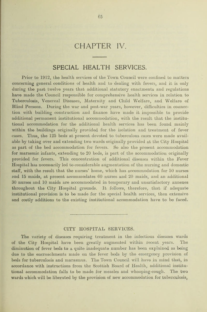 CHAPTER IV. SPECIAL HEALTH SERVICES. Prior to 1912, the health services of the Town Council were confined to matters concerning general conditions of health and to dealing with fevers, and it is only during the past twelve years that additional statutory enactments and regulations have made the Council responsible for comprehensive health services in relation to Tuberculosis, Venereal Diseases, Maternity and Child Welfare, and Welfare of Blind Persons. During the war and post-war years, however, difficulties in connec- tion with building construction and finance have made it impossible to provide additional permanent institutional accommodation, with the result that the institu- tional accommodation for the additional health services has been found mainly within the buildings originally provided for the isolation and treatment of fever cases. Thus, the 125 beds at present devoted to tuberculous cases were made avail- able by taking over and extending two wards originally provided at the City Hospital as part of the bed accommodation for fevers. So also the present accommodation for marasmic infants, extending to 20 beds, is part of the accommodation originally provided for fevers. This concentration of additional diseases within the Fever Hospital has necessarily led to considerable augmentation of the nursing and domestic staff, with the result that the nurses’ home, which has accommodation for 50 nurses and 15 maids, at present accommodates 60 nurses and 20 maids, and an additional 30 nurses and 10 maids are accommodated in temporary and unsatisfactory annexes throughout the City Hospital grounds. It follows, therefore, that if adequate institutional provision is to be made for the special health services, then extensive and costly additions to the existing institutional accommodation have to be faced. CITY HOSPITAL SERVICES. The variety of diseases requiring treatment in the infectious diseases wards of the City Hospital have been greatly augmented within recent years. The diminution of fever beds to a quite inadequate number has been explained as being due to the encroachments made on the fever beds by the emergency provision of beds for tuberculosis and marasmus. The Town Council will have in mind that, in accordance with instructions from the Scottish Board of Health, additional institu- tional accommodation falls to be made for measles and whooping-cough. The two wards which will be liberated by the provision of new accommodation for tuberculosis,