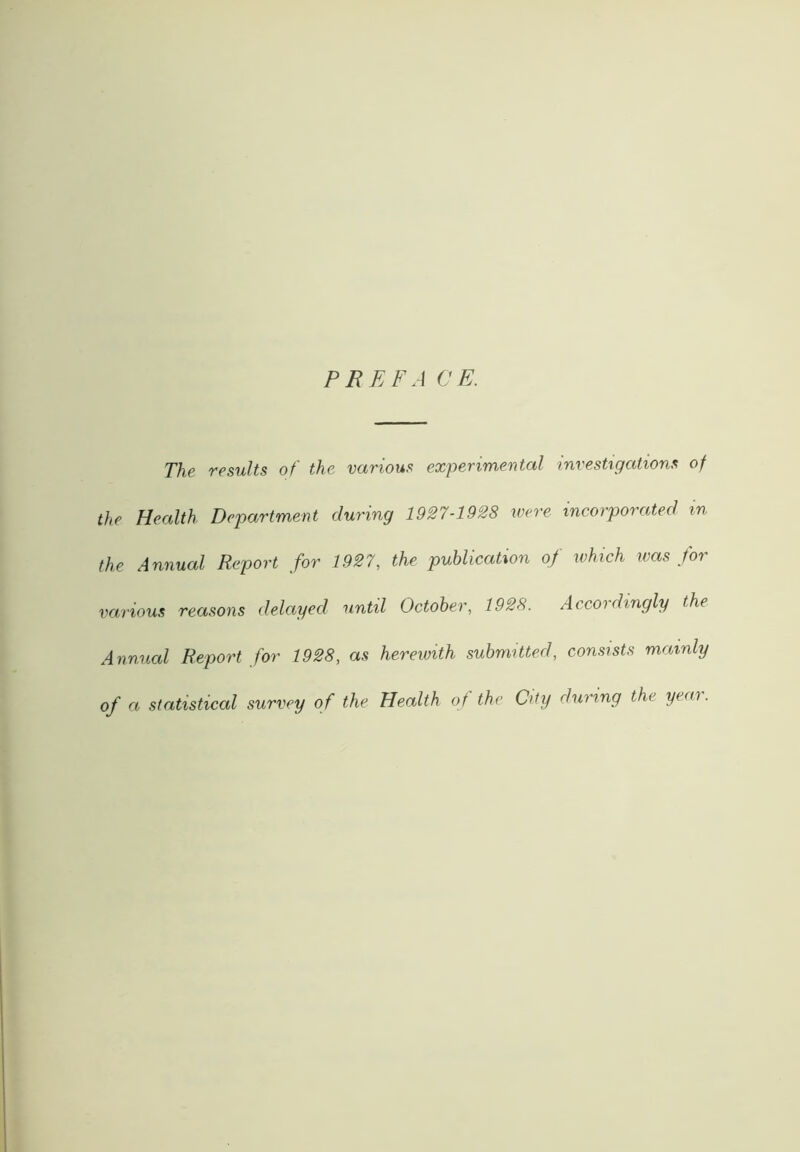 PREFA CE. The results of the various experimental investigations of the Health Department during 1927-1928 were incorporated m the Annual Report for 1927, the publication of which was for various reasons delayed until October, 1928. Accordingly the Annual Report for 1928, as herewith submitted, consists mainly of a statistical survey of the Health of the City during the yeai.