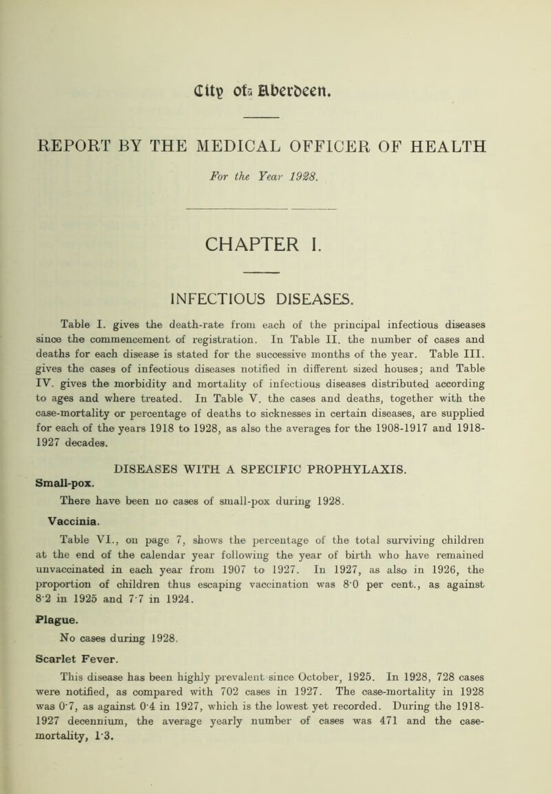 Gltp of a Bberfceen REPORT BY THE MEDICAL OFFICER OF HEALTH For the Year 1928. CHAPTER I. INFECTIOUS DISEASES. Table I. gives the death-rate from each of the principal infections diseases since the commencement of registration. In Table II. the number of cases and deaths for each disease is stated for the successive months of the year. Table III. gives the cases of infectious diseases notified in different sized houses; and Table IV. gives the morbidity and mortality of infectious diseases distributed according to ages and where treated. In Table V. the cases and deaths, together with the case-mortality or percentage of deaths to sicknesses in certain diseases, are supplied for each of the years 1918 to 1928, as also the averages for the 1908-1917 and 1918- 1927 decades. DISEASES WITH A SPECIFIC PROPHYLAXIS. Small-pox. There have been no cases of small-pox during 1928. Vaccinia. Table VI., on page 7, shows the percentage of the total surviving children at the end of the calendar year following the year of birth who have remained unvaccinated in each year from 1907 to 1927. In 1927, as also in 1926, the proportion of children thus escaping vaccination was 8 0 per cent., as against 8‘2 in 1925 and 7'7 in 1924. Plague. No cases during 1928. Scarlet Fever. This disease has been highly prevalent since October, 1925. In 1928, 728 cases were notified, as compared with 702 cases in 1927. The case-mortality in 1928 was 0'7, as against 0‘4 in 1927, which is the lowest yet recorded. During the 1918- 1927 decennium, the average yearly number of cases was 471 and the case- mortality, 1'3.