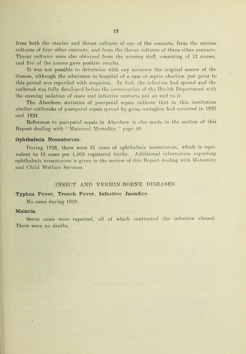 from both the uterine and throat cultures of one of the contacts, from the uterine cultures of four other contacts, and from the throat cultures of three other contacts. Throat cultures were also obtained from the nursing staff, consisting of 12 nurses, and five of the nurses gave positive results. It was not possible to determine with any accuracy the original source of the disease, although the admission to hospital of a case of septic abortion just prior to this period was regarded with suspicion. In fact, the infection had spread and the outbreak was fully developed before the intervention of the Health Department with the ensuing isolation of cases and infective contacts put an end to it. The Aberdeen statistics of puerperal sepsis indicate that in this institution similar outbreaks of puerperal sepsis spread by gross contagion had occurred in 1922 and 1924. Reference to puerperal sepsis in Aberdeen is also made in the section of this Report dealing with “Maternal Mortality,” page 40. Ophthalmia Neonatorum. During 1928, there were 51 cases of ophthalmia neonatorum, which is equi- valent to 15 cases per 1,000 registered births. Additional information regarding ophthalmia neonatorum is given in the section of this Report dealing with Maternity and Child Welfare Services. INSECT AND VERMIN-BORNE DISEASES. Typhus Fever, Trench Fever, Infective Jaundice. No cases during 1928. Malaria. Seven oases were reported, all of which contracted the infection abroad. There were no deaths.