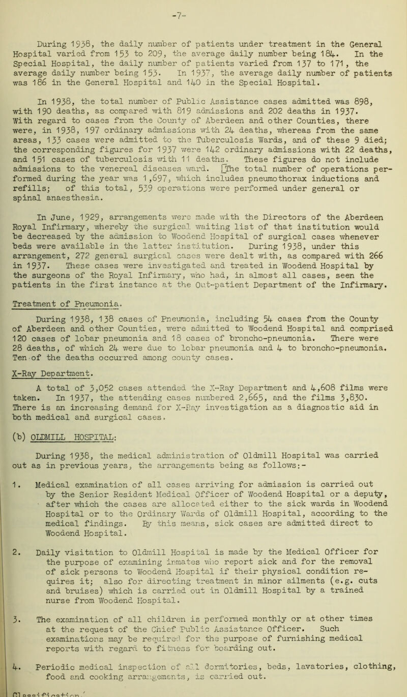 During 1938, the daily number of patients under treatment in the General Hospital varied from 153 to 209, the average daily number being 184* In the Special Hospital, the daily number of patients varied from 137 to 171, the average daily number being 153- In 1937, the average daily number of patients was 186 in the General Hospital and 140 in the Special Hospital. In 1938, the total number of Public Assistance cases admitted was 898, with 190 deaths, as compared with 819 admissions and 202 deaths in 1937* With regard to cases from the County of Aberdeen and other Counties, there were, in 1938, 197 ordinary admissions with 24 deaths, whereas from the same areas, 133 cases were admitted to the Tuberculosis Wards, and of these 9 died; the corresponding figures for 1937 were 142 ordinary admissions with 22 deaths, and 151 cases of tuberculosis with 11 deaths_. These figures do not include admissions to the venereal diseases ward. |_The total number of operations per- formed during the year was 1,697, which includes pneumothorax inductions and refills; of this total, 539 operations were performed under general or spinal anaesthesia. In June, 1929, arrangements were made with the Directors of the Aberdeen Royal Infirmary, whereby the surgical waiting list of that institution would be decreased by the admission to Woodend Hospital of surgical cases whenever beds were available in the latter institution. During 1938, under this arrangement, 272 general surgical cases were dealt with, as compared with 266 in 1937* These cases were investigated and treated in Woodend Hospital by the surgeons of the Royal Infirmary, who had, in almost all cases, seen the patients in the first instance at the Out-patient Department of the Infirmary. Treatment of Pneumonia. During 1938, 138 cases of Pneumonia, including 54 cases from the County of Aberdeen and other Counties, were admitted to Woodend Hospital and comprised 120 cases of lobar pneumonia and 18 cases of broncho-pneumonia. There were 28 deaths, of which 24 were due to lobar pneumonia and 4 to broncho-pneumonia. Ten of the deaths occurred among county cases. X-Ray Department. A total of 3,052 cases attended the X--Ray Department and 4,608 films were taken. In 1937, the attending cases numbered 2,665, and the films 3,830. There is an increasing demand for X-Ray investigation as a diagnostic aid in both medical and surgical cases. (b) QLDMILL HOSPITAL: During 1938, the medical administration of Oldmill Hospital was carried out as in previous years, the arrangements being as follows;- 1. Medical examination of all cases arriving for admission is carried out by the Senior Resident Medical Officer of Woodend Hospital or a deputy, ■ after which the cases are allocated either to the sick wards in Woodend Hospital or to the Ordinary Wards of Oldmill Hospital, according to the medical findings. By this means, sick cases are admitted direct to Woodend Hospital. 2. Daily visitation to Oldmill Hospital is made by the Medical Officer for the purpose of examining inmates who report sick and for the removal of sick persons to Woodend Hospital if their physical condition re- quires it; also for directing treatment in minor ailments (e.g. cuts and bruises) which is carried out in Oldmill Hospital by a trained nurse from Woodend Hospital. 3. The examination of all children is performed monthly or at other times at the request of the Chief Public Assistance Officer. Such examinations may be required for the purpose of furnishing medical reports with regard to fitness for boarding out. 4. Periodic medical inspection of all dormitories, beds, lavatories, clothing, food and cooking arrangements, is carried out.