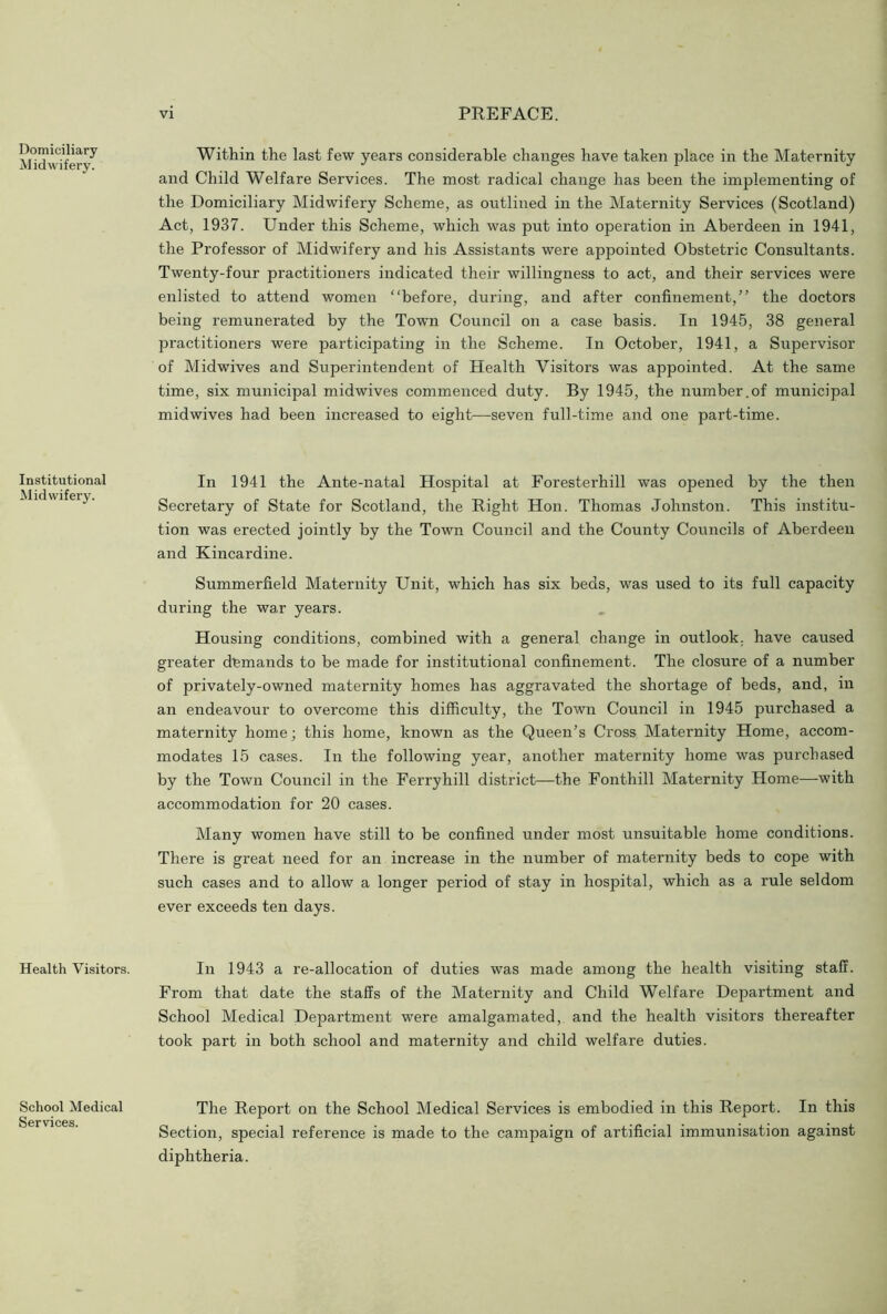 Domiciliary Midwifery. Institutional Midwifery. Health Visitors. School Medical Services. Within the last few years considerable changes have taken place in the Maternity and Child Welfare Services. The most radical change has been the implementing of the Domiciliary Midwifery Scheme, as outlined in the Maternity Services (Scotland) Act, 1937. Under this Scheme, which was put into operation in Aberdeen in 1941, the Professor of Midwifery and his Assistants were appointed Obstetric Consultants. Twenty-four practitioners indicated their willingness to act, and their services were enlisted to attend women “before, during, and after confinement,” the doctors being remunerated by the Town Council on a case basis. In 1945, 38 general practitioners were participating in the Scheme. In October, 1941, a Supervisor of Midwives and Superintendent of Health Visitors was appointed. At the same time, six municipal midwives commenced duty. By 1945, the number.of municipal midwives had been increased to eight—seven full-time and one part-time. In 1941 the Ante-natal Hospital at Foresterhill was opened by the then Secretary of State for Scotland, the Right Hon. Thomas Johnston. This institu- tion was erected jointly by the Town Council and the County Councils of Aberdeen and Kincardine. Summerfield Maternity Unit, which has six beds, was used to its full capacity during the war years. Housing conditions, combined with a general change in outlook, have caused greater demands to be made for institutional confinement. The closure of a number of privately-owned maternity homes has aggravated the shortage of beds, and, in an endeavour to overcome this difficulty, the Town Council in 1945 purchased a maternity home j this home, known as the Queen’s Cross Maternity Home, accom- modates 15 cases. In the following year, another maternity home was purchased by the Town Council in the Ferry hill district—the Fonthill Maternity Home—with accommodation for 20 cases. Many women have still to be confined under most unsuitable home conditions. There is great need for an increase in the number of maternity beds to cope with such cases and to allow a longer period of stay in hospital, which as a rule seldom ever exceeds ten days. In 1943 a re-allocation of duties was made among the health visiting staff. From that date the staffs of the Maternity and Child Welfare Department and School Medical Department were amalgamated, and the health visitors thereafter took part in both school and maternity and child welfare duties. The Report on the School Medical Services is embodied in this Report. In this Section, special reference is made to the campaign of artificial immunisation against diphtheria.