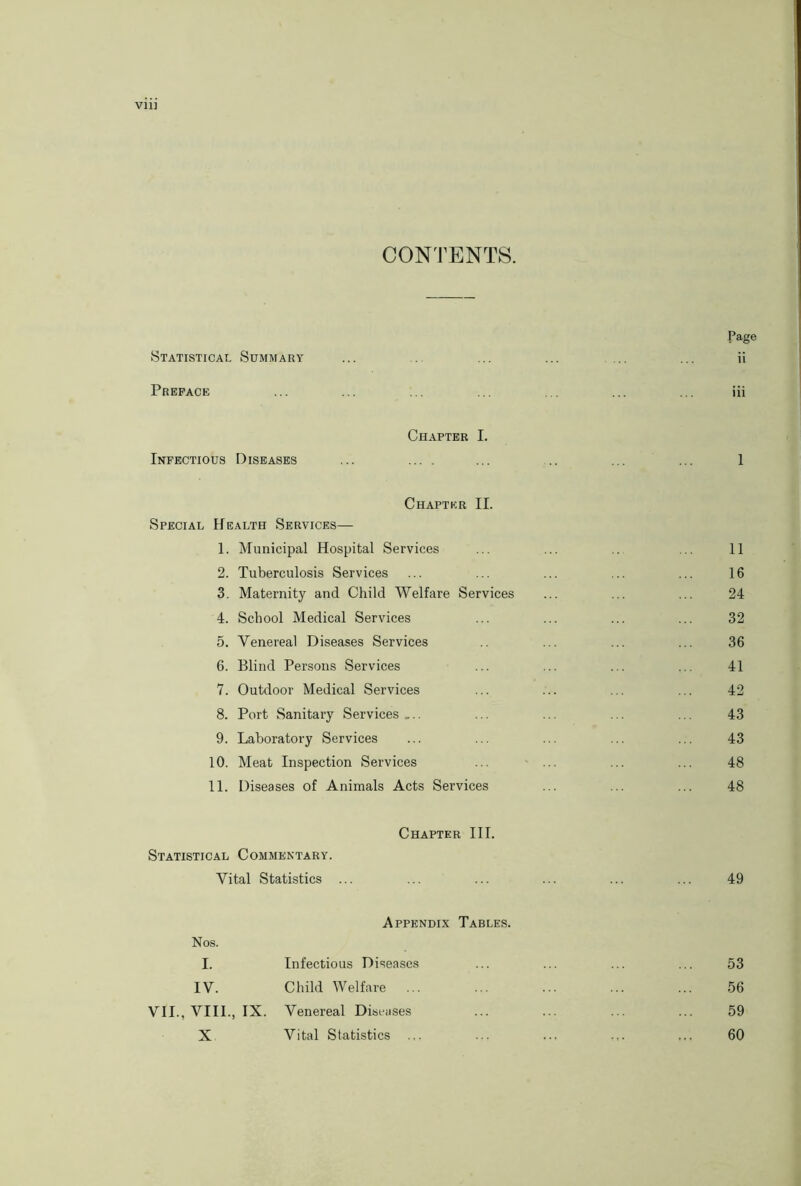 Vll) CONTENTS. Page Statistical Summary ... ... ... .. ... ii Preface ... ... ... ... ... ... ... iii Chapter I. Infectious Diseases ... ... ... ... ... 1 Chapter II. Special Health Services— 1. Municipal Hospital Services ... ... .. 11 2. Tuberculosis Services ... ... ... ... ... 16 3. Maternity and Child Welfare Services ... ... ... 24 4. School Medical Services ... ... ... ... 32 5. Venereal Diseases Services ... ... ... 36 6. Blind Persons Services ... ... ... ... 41 7. Outdoor Medical Services ... ... ... ... 42 8. Port Sanitary Services ... ... ... ... ... 43 9. Laboratory Services ... ... ... ... ... 43 10. Meat Inspection Services ... ... ... ... 48 11. Diseases of Animals Acts Services ... ... ... 48 Chapter III. Statistical Commentary. Vital Statistics ... ... ... ... ... ... 49 Appendix Tables. Nos. I. Infectious Diseases IV. Child Welfare ... VII., VIII., IX. Venereal Diseases X Vital Statistics ... 53 56 59 60