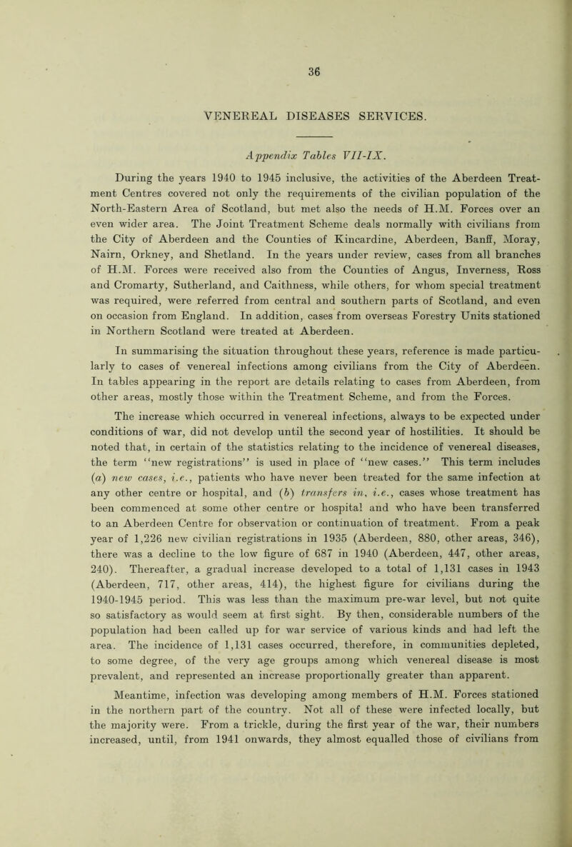 VENEREAL DISEASES SERVICES. Appendix Tables VII-IX. During the years 1940 to 1945 inclusive, the activities of the Aberdeen Treat- ment Centres covered not only the requirements of the civilian population of the North-Eastern Area of Scotland, but met also the needs of H.M. Forces over an even wider area. The Joint Treatment Scheme deals normally with civilians from the City of Aberdeen and the Counties of Kincardine, Aberdeen, Banff, Moray, Nairn, Orkney, and Shetland. In the years under review, cases from all branches of H.M. Forces were received also from the Counties of Angus, Inverness, Ross and Cromarty, Sutherland, and Caithness, while others, for whom special treatment was required, were referred from central and southern parts of Scotland, and even on occasion from England. In addition, cases from overseas Forestry Units stationed in Northern Scotland were treated at Aberdeen. In summarising the situation throughout these years, reference is made particu- larly to cases of venereal infections among civilians from the City of Aberdeen. In tables appearing in the report are details relating to cases from Aberdeen, from other areas, mostly those within the Treatment Scheme, and from the Forces. The increase which occurred in venereal infections, always to be expected under conditions of war, did not develop until the second year of hostilities. It should be noted that, in certain of the statistics relating to the incidence of venereal diseases, the term “new registrations” is used in place of “new cases.” This term includes (a) new cases, i.e., patients who have never been treated for the same infection at any other centre or hospital, and (b) transfers in, i.e., cases whose treatment has been commenced at some other centre or hospital and who have been transferred to an Aberdeen Centre for observation or continuation of treatment. From a peak year of 1,226 new civilian registrations in 1935 (Aberdeen, 880, other areas, 346), there was a decline to the low figure of 687 in 1940 (Aberdeen, 447, other areas, 240). Thereafter, a gradual increase developed to a total of 1,131 cases in 1943 (Aberdeen, 717, other areas, 414), the highest figure for civilians during the 1940-1945 period. This was less than the maximum pre-war level, but not quite so satisfactory as would seem at first sight. By then, considerable numbers of the population had been called up for war service of various kinds and had left the area. The incidence of 1,131 cases occurred, therefore, in communities depleted, to some degree, of the very age groups among which venereal disease is most prevalent, and represented an increase proportionally greater than apparent. Meantime, infection was developing among members of H.M. Forces stationed in the northern part of the country. Not all of these were infected locally, but the majority were. From a trickle, during the first year of the war, their numbers increased, until, from 1941 onwards, they almost equalled those of civilians from