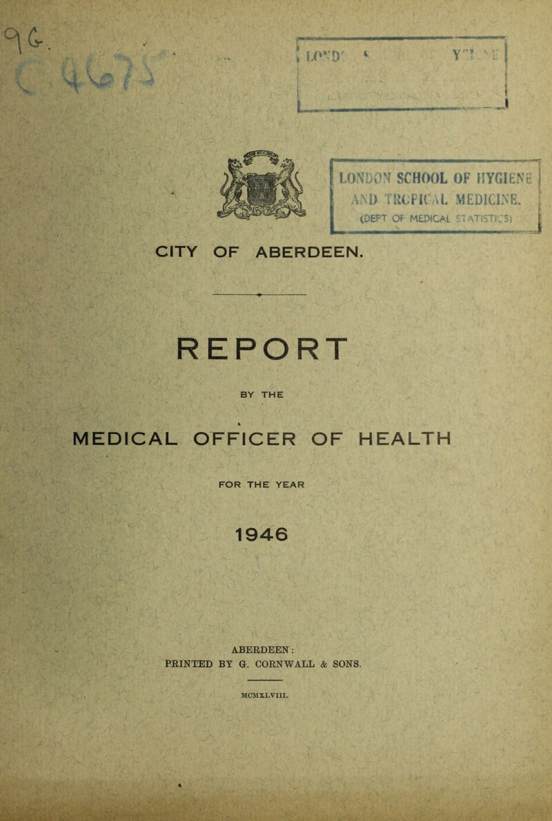 L, CITY OF ABERDEEN. REPORT BY THE MEDICAL OFFICER OF HEALTH FOR THE YEAR 1946 ABERDEEN: PRINTED BY G. CORNWALL & SONS. LONDON SCHOOL OF HYGIENE i AND TROPICAL MEDICINE. (DEPT OF MEDICAL STATISTICS) MCMXLVIII.