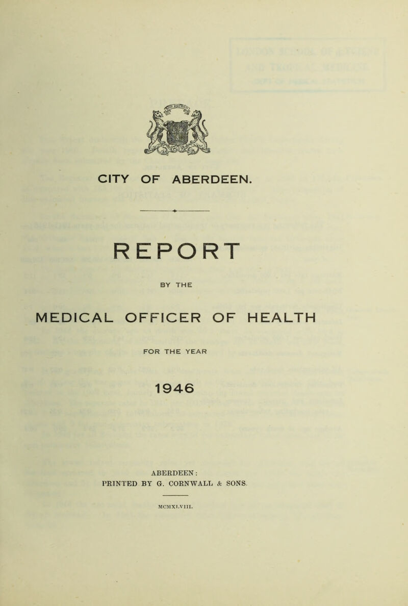 CITY OF ABERDEEN. REPORT BY THE MEDICAL OFFICER OF HEALTH FOR THE YEAR 1946 ABERDEEN: PRINTED BY G. CORNWALL & SONS. MCMXJA’IJI.