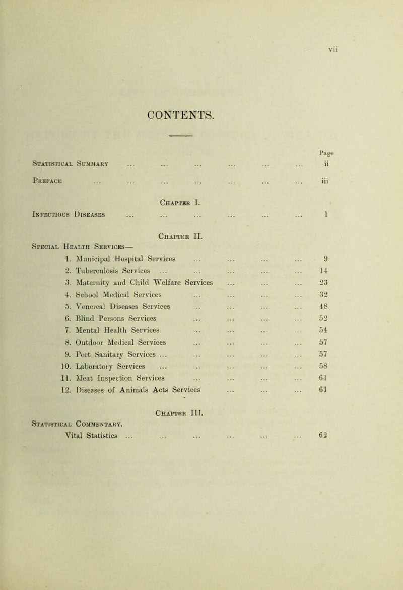 CONTENTS. Page Statistical Summary ... ... ... ... ... ... ii Preface ... ... ... ... ... ... ... iii Chapter I. Infectious Diseases ... ... ... ... ... ... 1 Chapter II. Special Health Services— 1. Municipal Hospital Services 2. Tuberculosis Services 3. Maternity and Child AVelfare Services 4. School Medical Services 5. Venereal Diseases Services 6. Blind Persons Services 7. Mental Health Services 8. Outdoor Medical Services 9. Port Sanitary Services ... 10. Laboratory Services 11. Meat Inspection Services 12. Diseases of Animals Acts Services Statistical Commentary. Vital Statistics ... Chapter III. 9 14 23 32 48 52 54 57 57 58 61 61 62