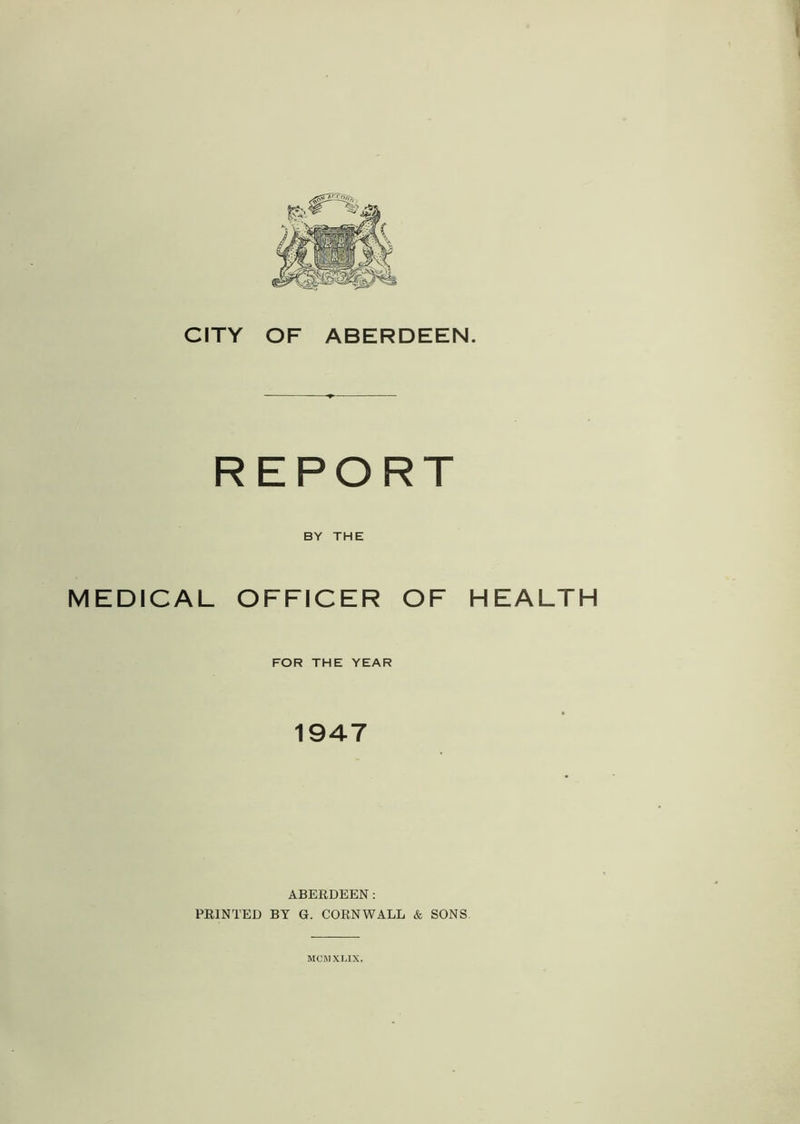 REPORT BY THE MEDICAL OFFICER OF HEALTH FOR THE YEAR 1947 ABERDEEN: PRINTED BY G. CORNWALL & SONS MCMXLIX.