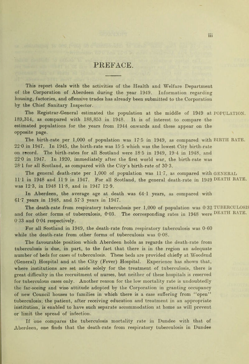 11) PREFACE. This report deals with the activities of the Health and Welfare Department of the Corporation of Aberdeen during the year 1949. Information regarding housing, factories, and offensive trades has already been submitted to the Corporation by the Chief Sanitary Inspector. The Registrar-General estimated the population at the middle of 1949 at POPULATION. 189,314, as compared with 188,853 in 1948. It is of interest to compare the estimated populations for the years from 1944 onwards and these appear on the opposite page. The birth-rate per 1,000 of population was 17'5 in 1949, as compared with BIRTH RATE. 22'0 in 1947. In 1945, the birth-rate was 15'5 which was the lowest City birth-rate on record. The birth-rates for all Scotland were 18 5 in 1949, 19-4 in 1948, and 22'0 in 1947. In 1920, immediately after the first world war, the birth-rate was 28’ 1 for all Scotland, as compared with the City’s birth-rate of 303. The general death-rate per 1,000 of population was 11'7, as compared with GENERAL 11 1 in 1948 and 119 in 1947. For all Scotland, the general death-rate in 1949 DEATH RATE, was 12'3, in 1948 11 8, and in 1947 12-9. In Aberdeen, the average age at death was 64-1 years, as compared with 61'7 years in 1948, and 57'3 years in 1947. The death-rate from respiratory tuberculosis per 1,000 of population was 0 32 TUBERCULOSI and for other forms of tuberculosis, 0 03. The corresponding rates in 1948 were J 51 RAIE. 0'33 and 0 04 respectively. For all Scotland in 1949, the death-rate from respiratory tuberculosis was 0-60 while the death-rate from other forms of tuberculosis was 0 08. The favourable position which Aberdeen holds as regards the death-rate from tuberculosis is due, in part, to the fact that there is in the region an adequate number of beds for cases of tuberculosis. These beds are provided chiefly at Woodend (General) Hospital and at the City (Fever) Hospital. Experience has shown that, where institutions are set aside solely for the treatment of tuberculosis, there is great difficulty in the recruitment of nurses, but neither of these hospitals is reserved for tuberculous cases only. Another reason for the low mortality rate is undoubtedly the far-seeing and wise attitude adopted by the Corporation in granting occupancy of new Council houses to families in which there is a case suffering from “open” tuberculosis; the patient, after receiving education and treatment in an appropriate institution, is enabled to have such separate accommodation at home as will prevent or limit the spread of infection. If one compares the tuberculosis mortality rate in Dundee with that of Aberdeen, one finds that the death-rate from respiratory tuberculosis in Dundee