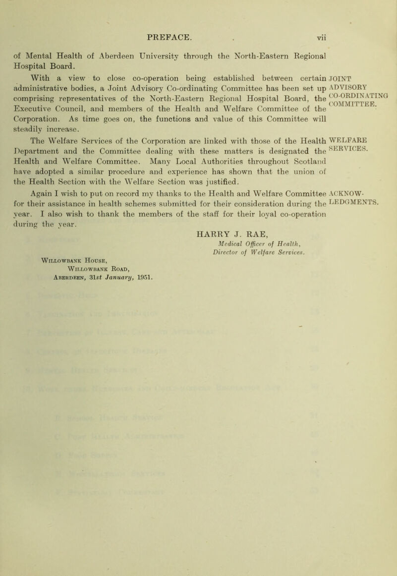 of Mental Health of Aberdeen University through the North-Eastern Regional Hospital Board. With a view to close co-operation being established between certain JOINT administrative bodies, a Joint Advisory Co-ordinating Committee has been set up ADVISORY comprising representatives of the North-Eastern Regional Hospital Board, the ( Executive Council, and members of the Health and Welfare Committee of the Corporation. As time goes on, the functions and value of this Committee will steadily increase. The Welfare Services of the Corporation are linked with those of the Health WELFARE Department and the Committee dealing with these matters is designated the SERVICES. Health and Welfare Committee. Many Local Authorities throughout Scotland have adopted a similar procedure and experience has shown that the union of the Health Section with the Welfare Section was justified. Again I wish to put on record my thanks to the Health and Welfare Committee ACKNOW- for their assistance in health schemes submitted for their consideration during the EEDGMENTS. year. I also wish to thank the members of the staff for their loyal co-operation during the year. HARRY J. RAE, Willowbank House, Willow bank Road, Aberdeen, 31st January, 1951. Medical Officer of Health, Director of Welfare Services.