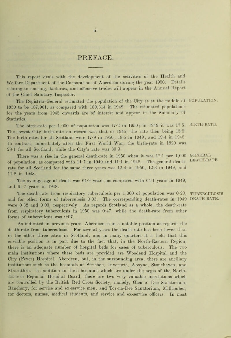 PREFACE. This report deals with the development of the activities of the Health and Welfare Department of the Corporation of Aberdeen during the year 1950. Details relating to housing, factories, and offensive trades will appear in the Annual Deport of the Chief Sanitary Inspector. The Registrar-General estimated the population of the City as at the middle of 1950 to be 187,961, as compared with 189,314 in 1949. The estimated populations for the years from 1945 onwards are of interest and appear in the Summary of Statistics. The birth-rate per 1,000 of population was 17-2 in 1950; in 1949 it was 17'5. The lowest City birth-rate on record was that of 1945, the rate then being 15’5. The birth-rates for all Scotland were 17-9 in 1950; 18'5 in 1949; and 19-4 in 1948. In contrast, immediately after the First World War, the birth-rate in 1920 was 28-1 for all Scotland, while the City’s rate was 30-3. There was a rise in the general death-rate in 1950 when it was 12T per 1,000 of population, as compared with 11-7 in 1949 and 11 1 in 1948. The general death- rate for all Scotland for the same three years was 12-4 in 1950, 12'3 in 1949, and 11-8 in 1948. The average age at death was 64-9 years, as compared with 64'1 years in 1949, and 61-7 years in 1948. The death-rate from respiratory tuberculosis per 1,000 of population was 0-20, and for other forms of tuberculosis 0 03. The corresponding death-rates in 1949 were 0-32 and 0 03, respectively. As regards Scotland as a whole, the death-rate from respiratory tuberculosis in 1950 was 0-47, while the death-rate from other forms of tuberculosis was 0'07. As indicated in previous years, Aberdeen is in a notable position as regards the death-rate from tuberculosis. For several years the death-rate has been lower than in the other three cities in Scotland, and in many quarters it is held that this enviable position is in part due to the fact that, in the North-Eastern Region, there is an adequate number of hospital beds for cases of tuberculosis. The two main institutions where these beds are provided are Woodend Hospital and the City (Fever) Hospital, Aberdeen, but, in the surrounding area, there are ancillary institutions such as the hospitals at Strichen, Inverurie, Aboyne, Stonehaven, and Stracathro. In addition to these hospitals which are under the aegis of the North- Eastern Regional Hospital Board, there are two very valuable institutions which are controlled by the British Red Cross Society, namely, Glen o’ Dee Sanatorium, Banchory, for service and ex-service men, and Tor-na-Dee Sanatorium, Milltimber, tor doctors, nurses, medical students, and service and ex-service officers. In most POPULATION. BIRTH-RATE. GENERAL DEATH-RATE. TUBERCULOSIS DEATH-RATE.