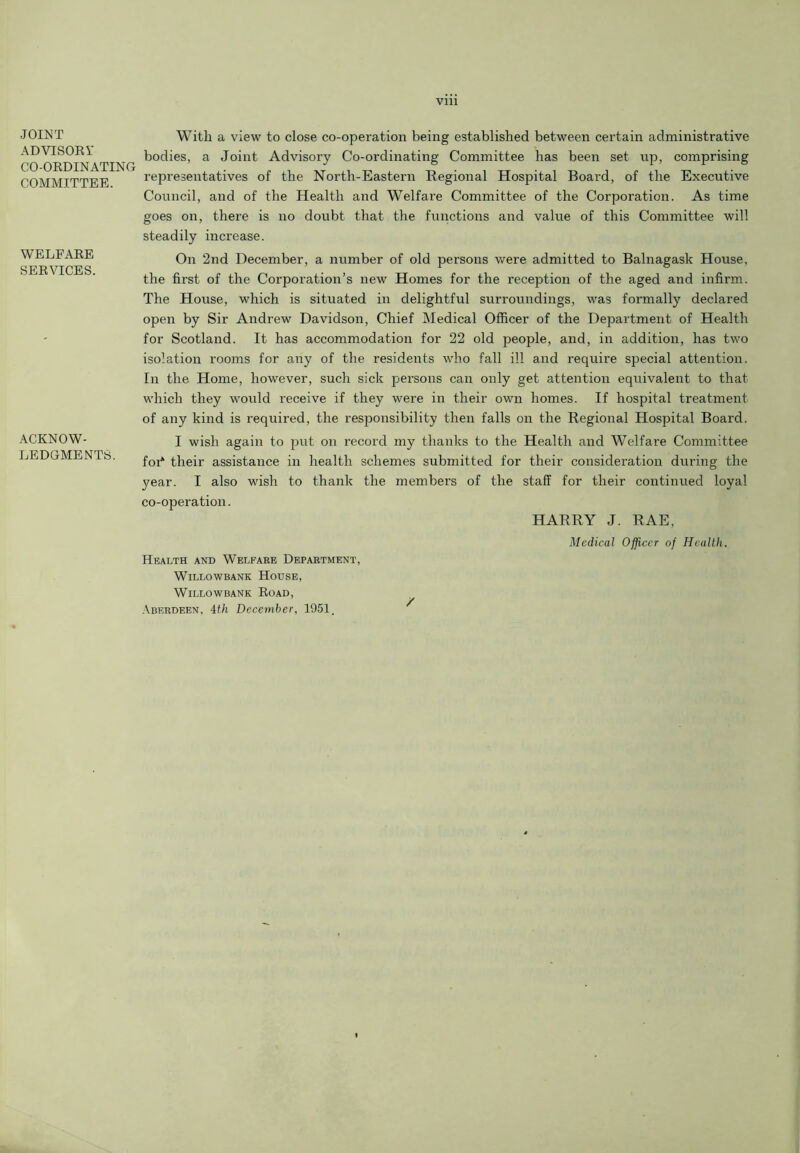 Vlll JOINT ADVISOR V CO-ORDINATING COMMITTEE. WELFARE- SERVICES. ACKNOW- LEDGMENTS. With a view to close co-operation being established between certain administrative bodies, a Joint Advisory Co-ordinating Committee has been set up, comprising representatives of the North-Eastern Regional Hospital Board, of the Executive Council, and of the Health and Welfare Committee of the Corporation. As time goes on, there is no doubt that the functions and value of this Committee will steadily increase. On 2nd December, a number of old persons were admitted to Balnagask House, the first of the Corporation’s new Homes for the reception of the aged and infirm. The House, which is situated in delightful surroundings, was formally declared open by Sir Andrew Davidson, Chief Medical Officer of the Department of Health for Scotland. It has accommodation for 22 old people, and, in addition, has two isolation rooms for any of the residents who fall ill and require special attention. In the Home, however, such sick persons can only get attention equivalent to that which they would receive if they were in their own homes. If hospital treatment of any kind is required, the responsibility then falls on the Regional Hospital Board. I wish again to put on record my thanks to the Health and Welfare Committee foi* their assistance in health schemes submitted for their consideration during the year. I also wish to thank the members of the staff for their continued loyal co-operation. HARRY J. RAE, Medical Officer of Health. Health and Welfare Department, WlLLOWBANK HOUSE, Willowbank Road, Aberdeen, 4th December, 1951,