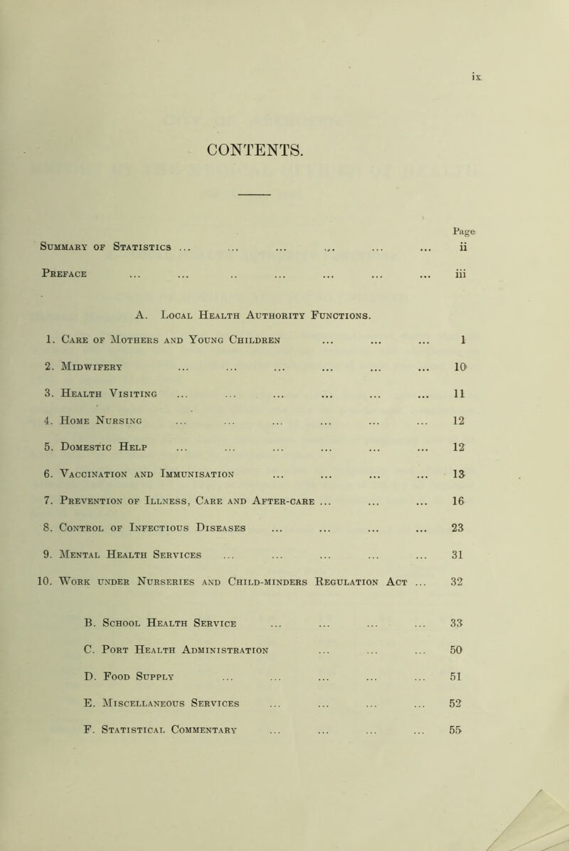 CONTENTS. Page Summary of Statistics ... ... ... ... ... ... ii Preface ... ... .. ... ... ... ... iii A. Local Health Authority Functions. 1. Care of Mothers and Young Children ... ... ... 1 2. Midwifery ... ... ... ... ... ... 10 3. Health Visiting ... ... ... ... ... ... 11 4. Home Nursing ... ... ... ... ... ... 12 5. Domestic Help ... ... ... ... ... ... 12 6. Vaccination and Immunisation ... ... ... ... IS 7. Prevention of Illness, Care and After-care ... ... ... 16 8. Control of Infectious Diseases ... ... ... ... 23 9. Mental Health Services ... ... ... ... ... 31 10. Work under Nurseries and Child-minders Peculation Act ... 32 B. School Health Service ... ... ... ... 33 C. Port Health Administration ... ... ... 50 D. Food Supply ... ... ... ... ... 51 E. Miscellaneous Services ... ... ... ... 52 F. Statistical Commentary ... ... ... ... 55