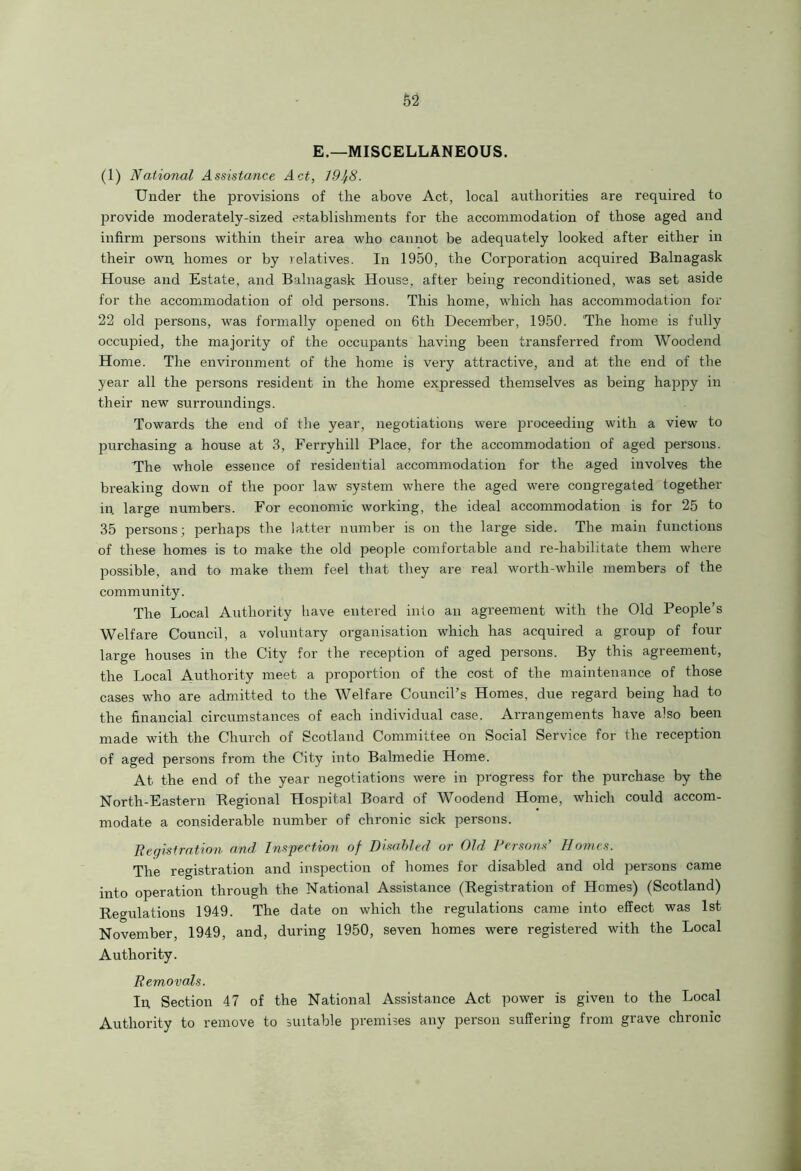 E.—MISCELLANEOUS. (1) National Assistance Act, 19Jf8. Under the provisions of the above Act, local authorities are required to provide moderately-sized establishments for the accommodation of those aged and infirm persons within their area who cannot be adequately looked after either in their own homes or by relatives. In 1950, the Corporation acquired Balnagask House and Estate, and Balnagask House, after being reconditioned, was set aside for the accommodation of old persons. This home, which has accommodation for 22 old persons, was formally opened on 6tli December, 1950. The home is fully occupied, the majority of the occupants having been transferred from Woodend Home. The environment of the home is very attractive, and at the end of the year all the persons resident in the home expressed themselves as being happy in their new surroundings. Towards the end of the year, negotiations were proceeding with a view to purchasing a house at 3, Ferryhill Place, for the accommodation of aged persons. The whole essence of residential accommodation for the aged involves the breaking down of the poor law system where the aged were congregated together in. large numbers. For economic working, the ideal accommodation is for 25 to 35 persons; perhaps the latter number is on the large side. The main functions of these homes is to make the old people comfortable and re-habilitate them where possible, and to make them feel that they are real worth-while members of the community. The Local Authority have entered into an agreement with the Old People’s Welfare Council, a voluntary organisation which has acquired a group of four large houses in the City for the reception of aged persons. By this agreement, the Local Authority meet a proportion of the cost of the maintenance of those cases who are admitted to the Welfare Council’s Homes, due regard being had to the financial circumstances of each individual case. Arrangements have also been made with the Church of Scotland Committee on Social Service for the reception of aged persons from the City into Balmedie Home. At the end of the year negotiations were in progress for the purchase by the North-Eastern Regional Hospital Board of Woodend Home, which could accom- modate a considerable number of chronic sick persons. Registration and Inspection of Disabled or Old Persons’ Homes. The registration and inspection of homes for disabled and old persons came into operation through the National Assistance (Registration of Homes) (Scotland) Regulations 1949. The date on which the regulations came into effect was 1st November, 1949, and, during 1950, seven homes were registered with the Local Authority. Removals. In Section 47 of the National Assistance Act power is given to the Local Authority to remove to suitable premises any person suffering from grave chronic