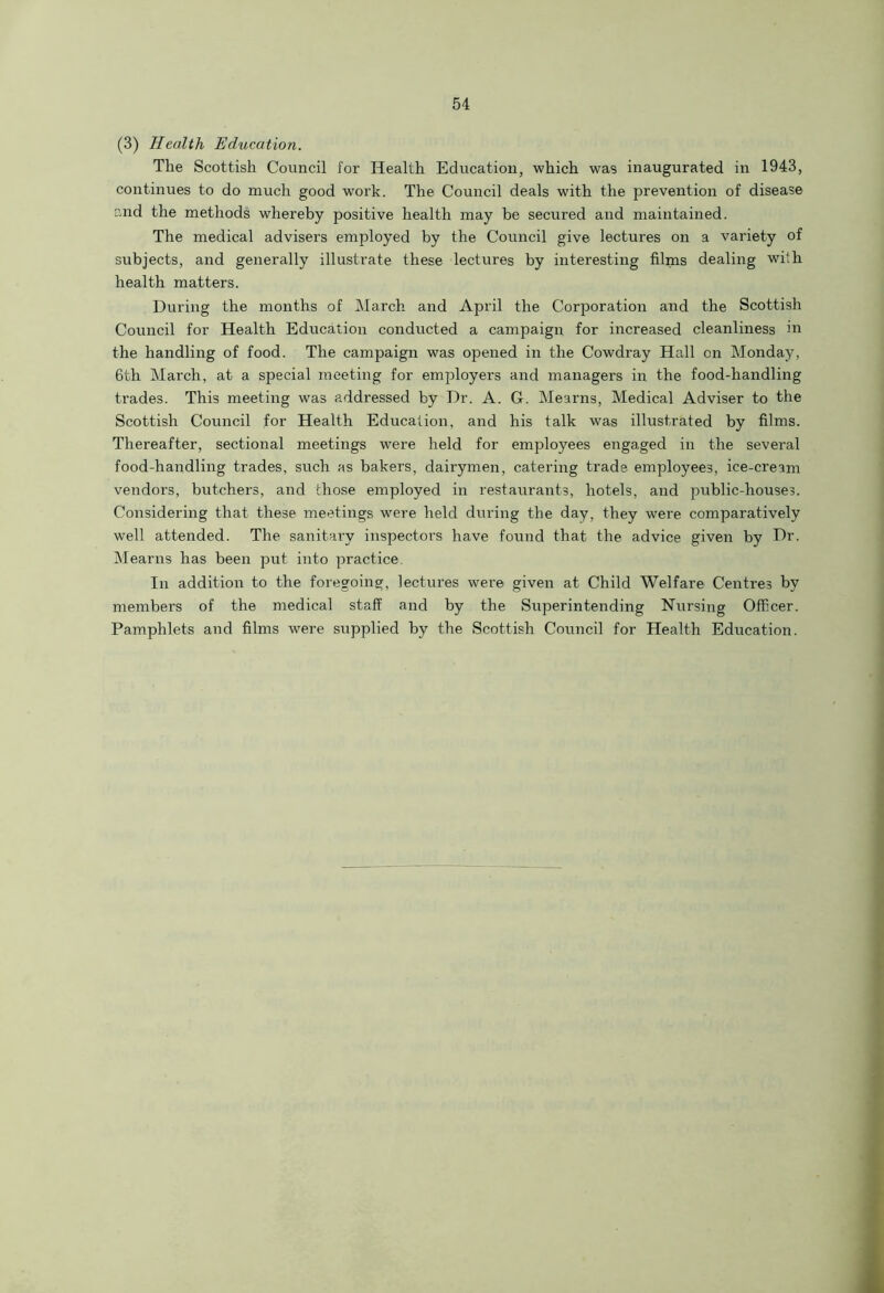 (3) Health Education. The Scottish Council for Health Education, which was inaugurated in 1943, continues to do much good work. The Council deals with the prevention of disease and the methods whereby positive health may be secured and maintained. The medical advisers employed by the Council give lectures on a variety of subjects, and generally illustrate these lectures by interesting films dealing wi'.h health matters. During the months of March and April the Corporation and the Scottish Council for Health Education conducted a campaign for increased cleanliness in the handling of food. The campaign was opened in the Cowdray Hall on Monday, 6th March, at a special meeting for employers and managers in the food-handling trades. This meeting was addressed by Dr. A. G. Mearns, Medical Adviser to the Scottish Council for Health Education, and his talk was illustrated by films. Thereafter, sectional meetings were held for employees engaged in the several food-handling trades, such as bakers, dairymen, catering trade employees, ice-cream vendors, butchers, and those employed in restaurants, hotels, and public-houses. Considering that these meetings were held during the day, they were comparatively well attended. The sanitary inspectors have found that the advice given by Dr. Mearns has been put into practice In addition to the foregoing, lectures were given at Child Welfare Centres by members of the medical staff and by the Superintending Nursing Officer. Pamphlets and films were supplied by the Scottish Council for Health Education.